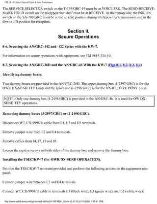 FM 24-18 Chptr 8 Special Oper & Inter Techniques
The SERVICE SELECTOR switch on the T-195/GRC-19 must be at VOICE/FSK. The SEND-RECEIVE-
MARK HOLD switch on the teletypewriter shelf must be at RECEIVE. At the remote site, the FSK ON
switch on the SA-708/GRC must be in the up (on) position during teletypewriter transmission and in the
down (off) position for reception.
Section II.
Secure Operations
8-6. Securing the AN/GRC-142 and -122 Series with the KW-7.
For information on secure operations with equipment, see TM 5815-334-10.
8-7. Securing the AN/GRC-26D and the AN/GRC-46 With the KW-7 (Figs 8-1, 8-2, 8-3, 8-4)
Identifying dummy boxes.
Two dummy boxes are provided in the AN/GRC-26D. The upper dummy box (J-2597/GRC) is for the
OWR DX-SEND TTY Loop and the lower one (J-2598/GRC) is for the DX-RECEIVE PONY Loop.
NOTE: Only one dummy box (J-2498/GRC) is provided in the AN/GRC-46. It is used for OW DX-
SEND TTY operations.
Removing dummy boxes (J-2597/GRC) or (J-2498/GRC).
Disconnect W7, CX-9998/U cable from E1, E3 and E5 terminals.
Remove jumper wire from E2 and E4 terminals.
Remove cables from J4, J7, J3 and J8.
Loosen the captive screws on both sides of the dummy box and remove the dummy box.
Installing the TSEC/KW-7 (for OWR DX-SEND OPERATION).
Position the TSEC/KW-7 in mount provided and perform the following actions on the equipment rear
panel.
Connect jumper wire between E2 and E4 terminals.
Connect W7, CX-9998/U cable to terminals E1 (black wire), E3 (green wire), and E5 (white wire);
http://www.adtdl.army.mil/cgi-bin/atdl.dll/fm/24-18/FM24-_9.htm (6 of 16) [1/11/2002 1:55:41 PM]
 