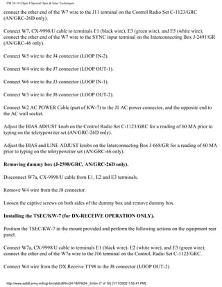 FM 24-18 Chptr 8 Special Oper & Inter Techniques
connect the other end of the W7 wire to the J11 terminal on the Control Radio Set C-1123/GRC
(AN/GRC-26D only).
Connect W7, CX-9998/U cable to terminals E1 (black wire), E3 (green wire), and E5 (white wire);
connect the other end of the W7 wire to the SYNC input terminal on the Interconnecting Box J-2491/GR
(AN/GRC-46 only).
Connect W5 wire to the J4 connector (LOOP IN-2).
Connect W4 wire to the J7 connector (LOOP OUT-1).
Connect W6 wire to the J3 connector (LOOP IN-1).
Connect W3 wire to the J8 connector (LOOP OUT-2).
Connect W2 AC POWER Cable (part of KW-7) to the J1 AC power connector, and the opposite end to
the AC wall socket.
Adjust the BIAS ADJUST knob on the Control Radio Set C-1123/GRC for a reading of 60 MA prior to
typing on the teletypewriter set (AN/GRC-26D only).
Adjust the BIAS and LINE ADJUST knobs on the Interconnecting Box J-668/GR for a reading of 60 MA
prior to typing on the teletypewriter set (AN/GRC-46 only).
Removing dummy box (J-2598/GRC, AN/GRC-26D only).
Disconnect W7a, CX-9998/U cable from E1, E2 and E3 terminals.
Remove W4 wire from the J8 connector.
Loosen the captive screws on both sides of the dummy box and remove dummy box.
Installing the TSEC/KW-7 (for DX-RECEIVE OPERATION ONLY).
Position the TSEC/KW-7 in the mount provided and perform the following actions on the equipment rear
panel.
Connect W7a, CX-9998/U cable to terminals E1 (black wire), E2 (white wire), and E3 (green wire);
connect the other end of the W7a wire to the J16 terminal on the Control, Radio Set C-1123/GRC.
Connect W4 wire from the DX Receive TT98 to the J8 connector (LOOP OUT-2).
http://www.adtdl.army.mil/cgi-bin/atdl.dll/fm/24-18/FM24-_9.htm (7 of 16) [1/11/2002 1:55:41 PM]
 