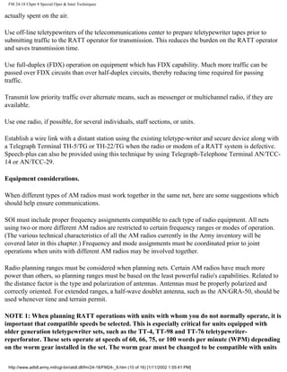 FM 24-18 Chptr 8 Special Oper & Inter Techniques
actually spent on the air.
Use off-line teletypewriters of the telecommunications center to prepare teletypewriter tapes prior to
submitting traffic to the RATT operator for transmission. This reduces the burden on the RATT operator
and saves transmission time.
Use full-duplex (FDX) operation on equipment which has FDX capability. Much more traffic can be
passed over FDX circuits than over half-duplex circuits, thereby reducing time required for passing
traffic.
Transmit low priority traffic over alternate means, such as messenger or multichannel radio, if they are
available.
Use one radio, if possible, for several individuals, staff sections, or units.
Establish a wire link with a distant station using the existing teletype-writer and secure device along with
a Telegraph Terminal TH-5/TG or TH-22/TG when the radio or modem of a RATT system is defective.
Speech-plus can also be provided using this technique by using Telegraph-Telephone Terminal AN/TCC-
14 or AN/TCC-29.
Equipment considerations.
When different types of AM radios must work together in the same net, here are some suggestions which
should help ensure communications.
SOI must include proper frequency assignments compatible to each type of radio equipment. All nets
using two or more different AM radios are restricted to certain frequency ranges or modes of operation.
(The various technical characteristics of all the AM radios currently in the Army inventory will be
covered later in this chapter.) Frequency and mode assignments must be coordinated prior to joint
operations when units with different AM radios may be involved together.
Radio planning ranges must be considered when planning nets. Certain AM radios have much more
power than others, so planning ranges must be based on the least powerful radio's capabilities. Related to
the distance factor is the type and polarization of antennas. Antennas must be properly polarized and
correctly oriented. For extended ranges, a half-wave doublet antenna, such as the AN/GRA-50, should be
used whenever time and terrain permit.
NOTE 1: When planning RATT operations with units with whom you do not normally operate, it is
important that compatible speeds be selected. This is especially critical for units equipped with
older generation teletypewriter sets, such as the TT-4, TT-98 and TT-76 teletypewriter-
reperforator. These sets operate at speeds of 60, 66, 75, or 100 words per minute (WPM) depending
on the worm gear installed in the set. The worm gear must be changed to be compatible with units
http://www.adtdl.army.mil/cgi-bin/atdl.dll/fm/24-18/FM24-_9.htm (10 of 16) [1/11/2002 1:55:41 PM]
 