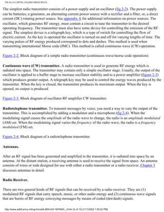 FM 24-18 CHPTR 2 RADIO PRINCIPLES
The simplest radio transmitter consists of a power supply and an oscillator (fig 2-2). The power supply
can be batteries, a generator, an alternating current power source with a rectifier and a filter, or, a direct
current (DC) rotating power source. See appendix A for additional information on power sources. The
oscillator, which generates RF energy, must contain a circuit to tune the transmitter to the desired
operating frequency. The transmitter must also have some device for controlling the emission of the RF
signal. The simplest device is a telegraph key, which is a type of switch for controlling the flow of
electric current. As the key is operated the oscillator is turned on and off for varying lengths of time. The
varying pulses of RF energy produced correspond to dots and dashes. This method is used when
transmitting international Morse code (IMC). This method is called continuous wave (CW) operation.
Figure 2-2. Block diagram of a simple radio transmitter (continuous wave/morse code operation).
Continuous wave (CW) transmitter. A radio transmitter is used to generate RF energy which is
radiated into space. The transmitter may contain only a simple oscillator stage. Usually, the output of the
oscillator is applied to a buffer stage to increase oscillator stability and to a power amplifier (figure 2-3)
which produces greater output. A telegraph key may be used to control the energy waves produced by the
transmitter. When the key is closed, the transmitter produces its maximum output. When the key is
opened, no output is produced.
Figure 2-3. Block diagram of oscillator-RF amplifier CW transmitter.
Radiotelephone transmitter. To transmit messages by voice, you need a way to vary the output of the
transmitter. This is accomplished by adding a modulator and a microphone (fig 2-4). When the
modulating signal causes the amplitude of the radio wave to change, the radio is an amplitude modulated
(AM) set. When the modulating signal varies the frequency of the radio wave, the radio is a frequency
modulated (FM) set.
Figure 2-4. Block diagram of a radiotelephone transmitter.
Antennas.
After an RF signal has been generated and amplified in the transmitter, it is radiated into space by an
antenna. At the distant station, a receiving antenna is used to receive the signal from space. An antenna
consists of wires or rods designed for use with either a radio transmitter or a radio receiver. Chapter 3
discusses antennas in detail.
Radio Receiver.
There are two general kinds of RF signals that can be received by a radio receiver. They are (1)
modulated RF signals that carry speech, music, or other audio energy and (2) continuous wave signals
that are bursts of RF energy conveying messages by means of coded (dot/dash) signals.
http://www.adtdl.army.mil/cgi-bin/atdl.dll/fm/24-18/FM24-_3.htm (2 of 13) [1/11/2002 1:55:02 PM]
 