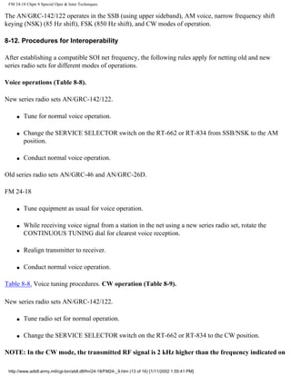 FM 24-18 Chptr 8 Special Oper & Inter Techniques
The AN/GRC-142/122 operates in the SSB (using upper sideband), AM voice, narrow frequency shift
keying (NSK) (85 Hz shift), FSK (850 Hz shift), and CW modes of operation.
8-12. Procedures for Interoperability
After establishing a compatible SOI net frequency, the following rules apply for netting old and new
series radio sets for different modes of operations.
Voice operations (Table 8-8).
New series radio sets AN/GRC-142/122.
q Tune for normal voice operation.
q Change the SERVICE SELECTOR switch on the RT-662 or RT-834 from SSB/NSK to the AM
position.
q Conduct normal voice operation.
Old series radio sets AN/GRC-46 and AN/GRC-26D.
FM 24-18
q Tune equipment as usual for voice operation.
q While receiving voice signal from a station in the net using a new series radio set, rotate the
CONTINUOUS TUNING dial for clearest voice reception.
q Realign transmitter to receiver.
q Conduct normal voice operation.
Table 8-8. Voice tuning procedures. CW operation (Table 8-9).
New series radio sets AN/GRC-142/122.
q Tune radio set for normal operation.
q Change the SERVICE SELECTOR switch on the RT-662 or RT-834 to the CW position.
NOTE: In the CW mode, the transmitted RF signal is 2 kHz higher than the frequency indicated on
http://www.adtdl.army.mil/cgi-bin/atdl.dll/fm/24-18/FM24-_9.htm (13 of 16) [1/11/2002 1:55:41 PM]
 