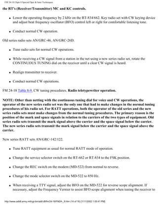 FM 24-18 Chptr 8 Special Oper & Inter Techniques
the RT's (Receiver/Transmitter) MC and KC controls.
q Lower the operating frequency by 2 kHz on the RT-834/662. Key radio set with CW keying device
and adjust beat frequency oscillator (BFO) control left or right for comfortable listening tone.
q Conduct normal CW operation.
Old series radio sets AN/GRC-46, AN/GRC-26D.
q Tune radio sets for normal CW operations.
q While receiving a CW signal from a station in the net using a new series radio set, rotate the
CONTINUOUS TUNING dial on the receiver until a clear CW signal is heard.
q Realign transmitter to receiver.
q Conduct normal CW operations.
FM 24-18 Table 8-9. CW tuning procedures. Radio teletypewriter operation.
NOTE: Other than netting with the continuous tuning dial for voice and CW operations, the
operator of the new series radio set was the only one that had to make changes in the normal tuning
procedures of his radio set. For RATT operations, both the operator of the old series and the new
series radio sets must make changes from the normal tuning procedures. The primary reason is the
position of the mark and space signals in relation to the carriers of the two types of equipment. Old
series radio sets transmit the mark signal above the carrier and the space signal below the carrier.
The new series radio sets transmit the mark signal below the carrier and the space signal above the
carrier.
New series RATT sets AN/GRC-142/122.
q Tune RATT equipment as usual for normal RATT mode of operation.
q Change the service selector switch on the RT-662 or RT-834 to the FSK position.
q Change the REC switch on the modem (MD-522) from normal to reverse.
q Change the mode selector switch on the MD-522 to 850 Hz.
q When receiving a TTY signal, adjust the BFO on the MD-522 for reverse scope alignment. If
necessary, adjust the Frequency Vernier to assist BFO scope alignment when tuning the receiver to
http://www.adtdl.army.mil/cgi-bin/atdl.dll/fm/24-18/FM24-_9.htm (14 of 16) [1/11/2002 1:55:41 PM]
 