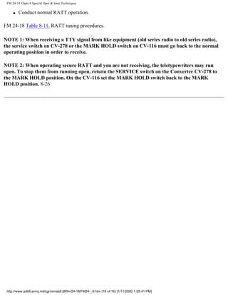 FM 24-18 Chptr 8 Special Oper & Inter Techniques
q Conduct normal RATT operation.
FM 24-18 Table 8-11. RATT tuning procedures.
NOTE 1: When receiving a TTY signal from like equipment (old series radio to old series radio),
the service switch on CV-278 or the MARK HOLD switch on CV-116 must go back to the normal
operating position in order to receive.
NOTE 2: When operating secure RATT and you are not receiving, the teletypewriters may run
open. To stop them from running open, return the SERVICE switch on the Converter CV-278 to
the MARK HOLD position. On the CV-116 set the MARK HOLD switch back to the MARK
HOLD position. 8-26
http://www.adtdl.army.mil/cgi-bin/atdl.dll/fm/24-18/FM24-_9.htm (16 of 16) [1/11/2002 1:55:41 PM]
 