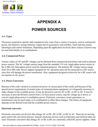 FM 24-18 APPNDX A
RDL
Homepage
Table of
Contents
Document
Information
APPENDIX A
POWER SOURCES
A-1. Types
The power required to operate radio equipment may come from a variety of sources, such as commercial
power, dry batteries, storage batteries, engine-driven generators, and rectifiers. Each type has certain
advantages and certain limitations. Depending upon the application involved, these sources of power may
be used individually or in combinations.
A-2. Commercial Power
Various values of AC and DC voltages can be obtained from commercial powerlines and used as primary
power sources. The AC voltage sources range from the standard 115-volt, single-phase power source to
the 2,300 volt, three-phase power used for industrial purposes. The primary DC voltage sources range
from 28 to 440 volts. Power supplies designed for AC operation must not be connected to a DC source,
since this will damage the power transformer. Also, equipment designed exclusively for a DC source will
not operate on AC power.
A-3. Power Converters
Because of the wide variation in commercial power in various parts of the world, and because of the
special power requirements of certain types of communications equipment, it is frequently necessary to
make changes in the available power. It may be desired to convert AC to DC, or DC to AC. It may be
necessary to provide 60-hertz current from a 25-hertz power source, step the voltage up or down, or
convert single-phase power to multiphase power. Electronic converters, motor generators, or
transformers may be used singly or in combination to effect these changes. The choice of equipment
depends on the desired result and the available power sources.
Electronic converter.
Electronic converters are devices that change AC to DC, DC to DC, or DC to AC. There are no moving
parts used in the conversion process. Instead, electronic devices such as transistors and electron tubes are
used. Electronic converters that change AC or DC to DC are commonly called DC power supplies, while
http://www.adtdl.army.mil/cgi-bin/atdl.dll/fm/24-18/FM24-_10.htm (1 of 7) [1/11/2002 1:55:45 PM]
 