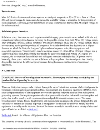 FM 24-18 APPNDX A
those that change DC to AC are called inverters.
Transformers.
Most AC devices for communications systems are designed to operate at 50 to 60 hertz from a 115- or
230-volt power source. In many areas, however, the available voltage is unsuitable for the operation of
such equipment. Therefore, power transformers are used to increase or decrease the AC output voltage to
the values required.
Solid state power inverters.
Solid state power inverters are used in power units that supply power requirements to both vehicular and
conventional radio systems because they may be designed to operate from both AC or DC voltage inputs.
They are highly versatile, and are capable of providing wide ranges of AC and DC voltage outputs. These
inverters may be designed to produce AC outputs at the standard 60-hertz line frequency or at higher
frequencies which facilitate the design of lighter and smaller power units, filtering systems, and
associated equipment. These inverters may be designed to convert either AC or DC input voltages into a
square wave pulse train, transforming this train to the desired voltage level. Where DC outputs are
required, the inverter rectifies and filters this voltage to a smooth and ripple-free DC power source.
Normally, these power units incorporate solid state voltage regulator circuits and protective circuitry
designed to shut down the affected power sources during hazardous malfunctions of associated
equipment.
A-4. Batteries
WARNING: Observe all warning labels on batteries. Severe injury or death may result if they are
mishandled or disposed of incorrectly.
There are distinct advantages to be realized through the use of batteries as a source of electrical power for
both radio communications equipment and test, measurement, and diagnostic equipment (TMDE). They
allow complete mobility of the equipment involved and provide complete isolation from noisy power
generating systems. Such systems produce electrical power which is often laden with transient spikes and
pulses that tend to interfere with communications and prohibit accurate measurements. The recent
breakthrough in battery design, development, and manufacture has produced a greater dependability and
versatility of batteries as a source of power. Consequently, the military inventory of battery-powered
equipment is steadily on the increase. Some of the items currently in use which use a variety of sizes and
types of batteries are listed in table A-1.
Table A-1. Partial List of Items of Equipment That Use Batteries
The complete inventory of radio communications equipment is too extensive to list in this manual. The
http://www.adtdl.army.mil/cgi-bin/atdl.dll/fm/24-18/FM24-_10.htm (2 of 7) [1/11/2002 1:55:45 PM]
 