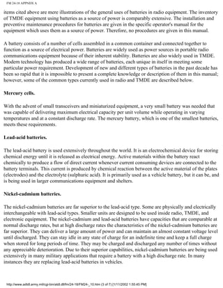 FM 24-18 APPNDX A
items cited above are mere illustrations of the general uses of batteries in radio equipment. The inventory
of TMDE equipment using batteries as a source of power is comparably extensive. The installation and
preventive maintenance procedures for batteries are given in the specific operator's manual for the
equipment which uses them as a source of power. Therefore, no procedures are given in this manual.
A battery consists of a number of cells assembled in a common container and connected together to
function as a source of electrical power. Batteries are widely used as power sources in portable radio
communications equipment because of their inherent stability. Batteries are also widely used in TMDE.
Modern technology has produced a wide range of batteries, each unique in itself in meeting some
particular power requirement. Development of new and different types of batteries in the past decade has
been so rapid that it is impossible to present a complete knowledge or description of them in this manual;
however, some of the common types currently used in radio and TMDE are described below.
Mercury cells.
With the advent of small transceivers and miniaturized equipment, a very small battery was needed that
was capable of delivering maximum electrical capacity per unit volume while operating in varying
temperatures and at a constant discharge rate. The mercury battery, which is one of the smallest batteries,
meets these requirements.
Lead-acid batteries.
The lead-acid battery is used extensively throughout the world. It is an electrochemical device for storing
chemical energy until it is released as electrical energy. Active materials within the battery react
chemically to produce a flow of direct current whenever current consuming devices are connected to the
battery terminals. This current is produced by chemical reaction between the active material of the plates
(electrodes) and the electrolyte (sulphuric acid). It is primarily used as a vehicle battery, but it can be, and
is being used in larger communications equipment and shelters.
Nickel-cadmium batteries.
The nickel-cadmium batteries are far superior to the lead-acid type. Some are physically and electrically
interchangeable with lead-acid types. Smaller units are designed to be used inside radio, TMDE, and
electronic equipment. The nickel-cadmium and lead-acid batteries have capacities that are comparable at
normal discharge rates, but at high discharge rates the characteristics of the nickel-cadmium batteries are
far superior. They can deliver a large amount of power and can maintain an almost constant voltage level
until discharged. They can stay idle in any state of charge for an indefinite time and keep a full charge
when stored for long periods of time. They may be charged and discharged any number of times without
any appreciable deterioration. Due to their superior capabilities, nickel-cadmium batteries are being used
extensively in many military applications that require a battery with a high discharge rate. In many
instances they are replacing lead-acid batteries in vehicles.
http://www.adtdl.army.mil/cgi-bin/atdl.dll/fm/24-18/FM24-_10.htm (3 of 7) [1/11/2002 1:55:45 PM]
 
