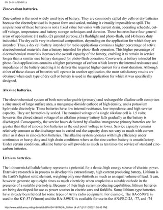 FM 24-18 APPNDX A
Zinc-carbon batteries.
Zinc-carbon is the most widely used type of battery. They are commonly called dry cells or dry batteries
because the electrolyte used is in paste form and sealed, making it virtually impossible to spill. The
ampere hour of these batteries is not a fixed value but varies with current drain, operating schedule, cut-
off voltage, temperature, and battery storage techniques and duration. These batteries have four general
areas of application: (1) radio, (2) general purpose, (3) flashlight and photo-flash, and (4) heavy duty
industrial. The dry cells vary in chemical composition, depending on the application for which they are
intended. Thus, a dry cell battery intended for radio applications contains a higher percentage of active
electrochemical materials than a battery intended for photo-flash operation. This higher percentage of
electrochemical materials increases the overall capacity of the battery, enabling it to remain in service
longer than a similar size battery designed for photo-flash operation. Conversely, a battery intended for
photo-flash applications contains a higher percentage of carbon which lowers the internal resistance and
impedance of the battery enabling it to deliver the required higher current for a short duration. Although
either of these classes of batteries will operate in another application, the most satisfactory results are
obtained when each type of dry cell or battery is used in the application for which it was specifically
designed.
Alkaline batteries.
The electrochemical system of both nonrechargeable (primary) and rechargeable alkaline cells comprises
a zinc anode of large surface area, a manganese dioxide cathode of high density, and a potassium
hydroxide electrolyte. These batteries have low internal resistance, low impedance, and high service
capacity. They are hermetically sealed. The nominal voltage of a single alkaline cell is 1.5 volts;
however, the closed circuit voltage of an alkaline primary battery falls gradually as the battery is
discharged. Consequently, the service hours delivered by alkaline/ manganese primary batteries are far
greater than that of zinc-carbon batteries as the end point voltage is lower. Service capacity remains
relatively constant as the discharge rate is varied and the capacity does not vary as much with current
drain as it does in zinc-carbon batteries. The alkaline system operates with high efficiency under
continuous or heavy duty and high drain conditions where as the zinc-carbon battery is unsatisfactory.
Under certain conditions, alkaline batteries will provide as much as ten times the service of standard zinc-
carbon batteries.
Lithium batteries.
The lithium-nickel halide battery represents a potential for a dense, high energy source of electric power.
Extensive research is in process to develop this extraordinary, high current producing battery. Lithium is
the Earth's lightest solid element, weighing only one-thirtieth as much as an equal volume of lead. It can,
however, generate up to eight times as much electricity when coupled to a suitable cathode in the
presence of a suitable electrolyte. Because of their high current producing capabilities, lithium batteries
are being developed for use as power sources in electric cars and forklifts. Some lithium-type batteries
have already been fielded for some types of Army radio equipment. For example, The BA-5590/U is
used in the KY-57 (Vinson) and the BA-5598/U is available for use in the AN/PRC-25, -77, and -74
http://www.adtdl.army.mil/cgi-bin/atdl.dll/fm/24-18/FM24-_10.htm (4 of 7) [1/11/2002 1:55:45 PM]
 