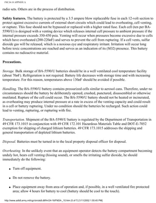 FM 24-18 APPNDX A
radio sets. Others are in the process of distribution.
Safety features. The battery is protected by a 3.5 ampere blow replaceable fuse in each 12-volt section to
protect against excessive currents of external short circuits which could lead to overheating, cell venting,
or rupture. This fuse should not be bypassed or replaced with a higher rated fuse. Each cell (ten per BA-
5590/U) is designed with a venting device which releases internal cell pressure to ambient pressure if the
internal pressure exceeds 350-450 psia. Venting will occur when pressures become excessive due to cells
which have overheated (200-220øF) and serves to prevent the cell from rupturing. If a cell vents, sulfur
dioxide gas will be released, which is a noxious eye and respiratory irritant. Irritation will occur long
before toxic concentrations are reached and serves as an indication of its (SO2) presence. This battery
contains no radioactive material.
Precautions.
Storage. Bulk storage of BA-5590/U batteries should be in a well ventilated cool temperature facility
(about 70øF). Refrigeration is not required. Battery life decreases with storage time and with increasing
temperature. For this reason, temperatures above 130øF should be avoided if possible.
Handling. The BA-5590/U battery contains pressurized cells similar to aerosol cans. Therefore, under no
circumstances should the battery be deliberately opened, crushed, punctured, disassembled or otherwise
mutilated. Rupture of the cell could occur. The BA-5590/U battery should not be heated or incinerated,
as overheating may produce internal pressure at a rate in excess of the venting capacity and could result
in a cell or battery rupturing. Under no condition should the batteries be recharged. Such action could
lead to venting, rupturing, or rupturing with fire.
Transportation. Shipment of the BA-5590/U battery is regulated by the Department of Transportation in
49 CFR 173.1015 in conjunction with 49 CFR 172.101 Hazardous Materials Table and DOT-E-7052
exemption for shipping of charged lithium batteries. 49 CFR 173.1015 addresses the shipping and
general transportation of depleted lithium batteries.
Disposal. Batteries must be turned in to the local property disposal officer for disposal.
Overheating. In the unlikely event that an equipment operator detects the battery compartment becoming
unduly hot, hears cell venting (hissing sound), or smells the irritating sulfur dioxide, he should
immediately do the following:
q Turn off equipment.
q Do not remove the battery.
q Place equipment away from area of operation and, if possible, in a well ventilated fire protected
area; allow 4 hours for battery to cool (battery should be cool to the touch).
http://www.adtdl.army.mil/cgi-bin/atdl.dll/fm/24-18/FM24-_10.htm (5 of 7) [1/11/2002 1:55:45 PM]
 