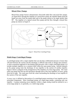 CENTRIFUGAL PUMPS                     DOE-HDBK-1018/1-93                                  Pumps


        Mixed Flow Pumps

        Mixed flow pumps borrow characteristics from both radial flow and axial flow pumps.
        As liquid flows through the impeller of a mixed flow pump, the impeller blades push the
        liquid out away from the pump shaft and to the pump suction at an angle greater than
        90o. The impeller of a typical mixed flow pump and the flow through a mixed flow
        pump are shown in Figure 8.




                                  Figure 8 Mixed Flow Centrifugal Pump



M ulti-Stage Centrifugal Pumps

A centrifugal pump with a single impeller that can develop a differential pressure of more than
150 psid between the suction and the discharge is difficult and costly to design and construct.
A more economical approach to developing high pressures with a single centrifugal pump is to
include multiple impellers on a common shaft within the same pump casing. Internal channels
in the pump casing route the discharge of one impeller to the suction of another impeller.
Figure 9 shows a diagram of the arrangement of the impellers of a four-stage pump. The water
enters the pump from the top left and passes through each of the four impellers in series, going
from left to right. The water goes from the volute surrounding the discharge of one impeller to
the suction of the next impeller.

A pump stage is defined as that portion of a centrifugal pump consisting of one impeller and its
associated components. Most centrifugal pumps are single-stage pumps, containing only one
impeller. A pump containing seven impellers within a single casing would be referred to as a
seven-stage pump or, or generally, as a multi-stage pump.




ME-03                                        Page 6                                       Rev. 0
 
