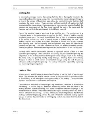 Pumps                                   DOE-HDBK-1018/1-93                     CENTRIFUGAL PUMPS


         Stuffing Box

         In almost all centrifugal pumps, the rotating shaft that drives the impeller penetrates the
         pressure boundary of the pump casing. It is important that the pump is designed properly
         to control the amount of liquid that leaks along the shaft at the point that the shaft
         penetrates the pump casing. There are many different methods of sealing the shaft
         penetration of the pump casing. Factors considered when choosing a method include the
         pressure and temperature of the fluid being pumped, the size of the pump, and the
         chemical and physical characteristics of the fluid being pumped.

         One of the simplest types of shaft seal is the stuffing box. The stuffing box is a
         cylindrical space in the pump casing surrounding the shaft. Rings of packing material
         are placed in this space. Packing is material in the form of rings or strands that is placed
         in the stuffing box to form a seal to control the rate of leakage along the shaft. The
         packing rings are held in place by a gland. The gland is, in turn, held in place by studs
         with adjusting nuts. As the adjusting nuts are tightened, they move the gland in and
         compress the packing. This axial compression causes the packing to expand radially,
         forming a tight seal between the rotating shaft and the inside wall of the stuffing box.

         The high speed rotation of the shaft generates a significant amount of heat as it rubs
         against the packing rings. If no lubrication and cooling are provided to the packing, the
         temperature of the packing increases to the point where damage occurs to the packing,
         the pump shaft, and possibly nearby pump bearings. Stuffing boxes are normally
         designed to allow a small amount of controlled leakage along the shaft to provide
         lubrication and cooling to the packing. The leakage rate can be adjusted by tightening
         and loosening the packing gland.


         Lantern Ring

         It is not always possible to use a standard stuffing box to seal the shaft of a centrifugal
         pump. The pump suction may be under a vacuum so that outward leakage is impossible
         or the fluid may be too hot to provide adequate cooling of the packing. These conditions
         require a modification to the standard stuffing box.

         One method of adequately cooling the packing under these conditions is to include a
         lantern ring. A lantern ring is a perforated hollow ring located near the center of the
         packing box that receives relatively cool, clean liquid from either the discharge of the
         pump or from an external source and distributes the liquid uniformly around the shaft to
         provide lubrication and cooling. The fluid entering the lantern ring can cool the shaft and
         packing, lubricate the packing, or seal the joint between the shaft and packing against
         leakage of air into the pump in the event the pump suction pressure is less than that of
         the atmosphere.




Rev. 0                                          Page 9                                        ME-03
 