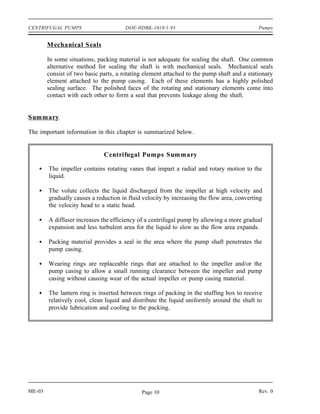 CENTRIFUGAL PUMPS                      DOE-HDBK-1018/1-93                                   Pumps


        M echanical Seals

        In some situations, packing material is not adequate for sealing the shaft. One common
        alternative method for sealing the shaft is with mechanical seals. Mechanical seals
        consist of two basic parts, a rotating element attached to the pump shaft and a stationary
        element attached to the pump casing. Each of these elements has a highly polished
        sealing surface. The polished faces of the rotating and stationary elements come into
        contact with each other to form a seal that prevents leakage along the shaft.


Summary

The important information in this chapter is summarized below.


                              Centrifugal Pumps Summary

        The impeller contains rotating vanes that impart a radial and rotary motion to the
        liquid.

        The volute collects the liquid discharged from the impeller at high velocity and
        gradually causes a reduction in fluid velocity by increasing the flow area, converting
        the velocity head to a static head.

        A diffuser increases the efficiency of a centrifugal pump by allowing a more gradual
        expansion and less turbulent area for the liquid to slow as the flow area expands.

        Packing material provides a seal in the area where the pump shaft penetrates the
        pump casing.

        Wearing rings are replaceable rings that are attached to the impeller and/or the
        pump casing to allow a small running clearance between the impeller and pump
        casing without causing wear of the actual impeller or pump casing material.

        The lantern ring is inserted between rings of packing in the stuffing box to receive
        relatively cool, clean liquid and distribute the liquid uniformly around the shaft to
        provide lubrication and cooling to the packing.




ME-03                                        Page 10                                        Rev. 0
 