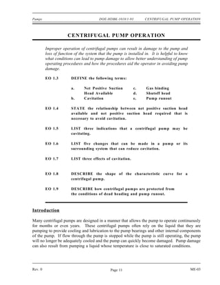 Pumps                                   DOE-HDBK-1018/1-93         CENTRIFUGAL PUMP OPERATION



                      CENTRIFUGAL PUMP OPERATION

         Improper operation of centrifugal pumps can result in damage to the pump and
         loss of function of the system that the pump is installed in. It is helpful to know
         what conditions can lead to pump damage to allow better understanding of pump
         operating procedures and how the procedures aid the operator in avoiding pump
         damage.

         EO 1.3         DEFINE the following terms:

                        a.     Net Positive Suction         c.     Gas binding
                               Head Available               d.     Shutoff head
                        b.     Cavitation                   e.     Pum p runout

         EO 1.4         STATE the relationship between net positive suction head
                        available and net positive suction head required that is
                        necessary to avoid cavitation.

         EO 1.5         LIST three indications that a centrifugal pump may be
                        cavitating.

         EO 1.6         LIST five changes that can be m ade in a pum p or its
                        surrounding system that can reduce cavitation.

         EO 1.7         LIST three effects of cavitation.


         EO 1.8         DESCRIBE the shape of the characteristic curve for a
                        centrifugal pump.

         EO 1.9         DESCRIBE how centrifugal pumps are protected from
                        the conditions of dead heading and pum p runout.



Introduction

Many centrifugal pumps are designed in a manner that allows the pump to operate continuously
for months or even years. These centrifugal pumps often rely on the liquid that they are
pumping to provide cooling and lubrication to the pump bearings and other internal components
of the pump. If flow through the pump is stopped while the pump is still operating, the pump
will no longer be adequately cooled and the pump can quickly become damaged. Pump damage
can also result from pumping a liquid whose temperature is close to saturated conditions.




Rev. 0                                         Page 11                                         ME-03
 