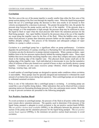 CENTRIFUGAL PUMP OPERATION              DOE-HDBK-1018/1                                      Pumps


Cavitation

The flow area at the eye of the pump impeller is usually smaller than either the flow area of the
pump suction piping or the flow area through the impeller vanes. When the liquid being pumped
enters the eye of a centrifugal pump, the decrease in flow area results in an increase in flow
velocity accompanied by a decrease in pressure. The greater the pump flow rate, the greater the
pressure drop between the pump suction and the eye of the impeller. If the pressure drop is
large enough, or if the temperature is high enough, the pressure drop may be sufficient to cause
the liquid to flash to vapor when the local pressure falls below the saturation pressure for the
fluid being pumped. Any vapor bubbles formed by the pressure drop at the eye of the impeller
are swept along the impeller vanes by the flow of the fluid. When the bubbles enter a region
where local pressure is greater than saturation pressure farther out the impeller vane, the vapor
bubbles abruptly collapse. This process of the formation and subsequent collapse of vapor
bubbles in a pump is called cavitation .

Cavitation in a centrifugal pump has a significant effect on pump performance. Cavitation
degrades the performance of a pump, resulting in a fluctuating flow rate and discharge pressure.
Cavitation can also be destructive to pumps internal components. When a pump cavitates, vapor
bubbles form in the low pressure region directly behind the rotating impeller vanes. These vapor
bubbles then move toward the oncoming impeller vane, where they collapse and cause a physical
shock to the leading edge of the impeller vane. This physical shock creates small pits on the
leading edge of the impeller vane. Each individual pit is microscopic in size, but the cumulative
effect of millions of these pits formed over a period of hours or days can literally destroy a pump
impeller. Cavitation can also cause excessive pump vibration, which could damage pump
bearings, wearing rings, and seals.

A small number of centrifugal pumps are designed to operate under conditions where cavitation
is unavoidable. These pumps must be specially designed and maintained to withstand the small
amount of cavitation that occurs during their operation. Most centrifugal pumps are not designed
to withstand sustained cavitation.

Noise is one of the indications that a centrifugal pump is cavitating. A cavitating pump can
sound like a can of marbles being shaken. Other indications that can be observed from a remote
operating station are fluctuating discharge pressure, flow rate, and pump motor current. Methods
to stop or prevent cavitation are presented in the following paragraphs.


Net Positive Suction Head

To avoid cavitation in centrifugal pumps, the pressure of the fluid at all points within the pump
must remain above saturation pressure. The quantity used to determine if the pressure of the
liquid being pumped is adequate to avoid cavitation is the net positive suction head (NPSH).
The net positive suction head available (NPSHA) is the difference between the pressure at the
suction of the pump and the saturation pressure for the liquid being pumped. The net positive
suction head required (NPSHR) is the minimum net positive suction head necessary to avoid
cavitation.


ME-03                                        Page 12                                         Rev. 0
 
