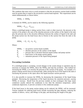 Pumps                                     DOE-HDBK-1018/1-93      CENTRIFUGAL PUMP OPERATION


The condition that must exist to avoid cavitation is that the net positive suction head available
must be greater than or equal to the net positive suction head required. This requirement can be
stated mathematically as shown below.

         NPSHA ≥ NPSHR

A formula for NPSHA can be stated as the following equation.

         NPSHA = Psuction - Psaturation

When a centrifugal pump is taking suction from a tank or other reservoir, the pressure at the
suction of the pump is the sum of the absolute pressure at the surface of the liquid in the tank
plus the pressure due to the elevation difference between the surface of liquid in the tank and
the pump suction less the head losses due to friction in the suction line from the tank to the
pump.

         NPSHA = Pa + Pst - hf - Psat

Where:

         NPSHA      =   net positive suction head available
         Pa         =   absolute pressure on the surface of the liquid
         Pst        =   pressure due to elevation between liquid surface and pump suction
         hf         =   head losses in the pump suction piping
         Psat       =   saturation pressure of the liquid being pumped


Preventing Cavitation

If a centrifugal pump is cavitating, several changes in the system design or operation may be
necessary to increase the NPSHA above the NPSHR and stop the cavitation. One method for
increasing the NPSHA is to increase the pressure at the suction of the pump. For example, if a
pump is taking suction from an enclosed tank, either raising the level of the liquid in the tank or
increasing the pressure in the space above the liquid increases suction pressure.

It is also possible to increase the NPSHA by decreasing the temperature of the liquid being
pumped. Decreasing the temperature of the liquid decreases the saturation pressure, causing
NPSHA to increase. Recall from the previous module on heat exchangers that large steam
condensers usually subcool the condensate to less than the saturation temperature, called
condensate depression, to prevent cavitation in the condensate pumps.

If the head losses in the pump suction piping can be reduced, the NPSHA will be increased.
Various methods for reducing head losses include increasing the pipe diameter, reducing the
number of elbows, valves, and fittings in the pipe, and decreasing the length of the pipe.




Rev. 0                                         Page 13                                      ME-03
 
