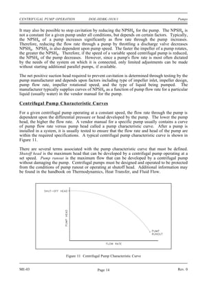 CENTRIFUGAL PUMP OPERATION              DOE-HDBK-1018/1                                    Pumps


It may also be possible to stop cavitation by reducing the NPSHR for the pump. The NPSHR is
not a constant for a given pump under all conditions, but depends on certain factors. Typically,
the NPSHR of a pump increases significantly as flow rate through the pump increases.
Therefore, reducing the flow rate through a pump by throttling a discharge valve decreases
NPSHR. NPSHR is also dependent upon pump speed. The faster the impeller of a pump rotates,
the greater the NPSHR. Therefore, if the speed of a variable speed centrifugal pump is reduced,
the NPSHR of the pump decreases. However, since a pump's flow rate is most often dictated
by the needs of the system on which it is connected, only limited adjustments can be made
without starting additional parallel pumps, if available.

The net positive suction head required to prevent cavitation is determined through testing by the
pump manufacturer and depends upon factors including type of impeller inlet, impeller design,
pump flow rate, impeller rotational speed, and the type of liquid being pumped. The
manufacturer typically supplies curves of NPSHR as a function of pump flow rate for a particular
liquid (usually water) in the vendor manual for the pump.

Centrifugal Pump Characteristic Curves

For a given centrifugal pump operating at a constant speed, the flow rate through the pump is
dependent upon the differential pressure or head developed by the pump. The lower the pump
head, the higher the flow rate. A vendor manual for a specific pump usually contains a curve
of pump flow rate versus pump head called a pump characteristic curve. After a pump is
installed in a system, it is usually tested to ensure that the flow rate and head of the pump are
within the required specifications. A typical centrifugal pump characteristic curve is shown in
Figure 11.

There are several terms associated with the pump characteristic curve that must be defined.
Shutoff head is the maximum head that can be developed by a centrifugal pump operating at a
set speed. Pump runout is the maximum flow that can be developed by a centrifugal pump
without damaging the pump. Centrifugal pumps must be designed and operated to be protected
from the conditions of pump runout or operating at shutoff head. Additional information may
be found in the handbook on Thermodynamics, Heat Transfer, and Fluid Flow.




                          Figure 11 Centrifugal Pump Characteristic Curve


ME-03                                        Page 14                                       Rev. 0
 