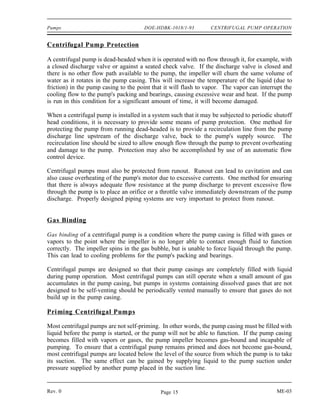 Pumps                                 DOE-HDBK-1018/1-93         CENTRIFUGAL PUMP OPERATION


Centrifugal Pump Protection

A centrifugal pump is dead-headed when it is operated with no flow through it, for example, with
a closed discharge valve or against a seated check valve. If the discharge valve is closed and
there is no other flow path available to the pump, the impeller will churn the same volume of
water as it rotates in the pump casing. This will increase the temperature of the liquid (due to
friction) in the pump casing to the point that it will flash to vapor. The vapor can interrupt the
cooling flow to the pump's packing and bearings, causing excessive wear and heat. If the pump
is run in this condition for a significant amount of time, it will become damaged.

When a centrifugal pump is installed in a system such that it may be subjected to periodic shutoff
head conditions, it is necessary to provide some means of pump protection. One method for
protecting the pump from running dead-headed is to provide a recirculation line from the pump
discharge line upstream of the discharge valve, back to the pump's supply source. The
recirculation line should be sized to allow enough flow through the pump to prevent overheating
and damage to the pump. Protection may also be accomplished by use of an automatic flow
control device.

Centrifugal pumps must also be protected from runout. Runout can lead to cavitation and can
also cause overheating of the pump's motor due to excessive currents. One method for ensuring
that there is always adequate flow resistance at the pump discharge to prevent excessive flow
through the pump is to place an orifice or a throttle valve immediately downstream of the pump
discharge. Properly designed piping systems are very important to protect from runout.


Gas Binding

Gas binding of a centrifugal pump is a condition where the pump casing is filled with gases or
vapors to the point where the impeller is no longer able to contact enough fluid to function
correctly. The impeller spins in the gas bubble, but is unable to force liquid through the pump.
This can lead to cooling problems for the pump's packing and bearings.

Centrifugal pumps are designed so that their pump casings are completely filled with liquid
during pump operation. Most centrifugal pumps can still operate when a small amount of gas
accumulates in the pump casing, but pumps in systems containing dissolved gases that are not
designed to be self-venting should be periodically vented manually to ensure that gases do not
build up in the pump casing.

Priming Centrifugal Pumps

Most centrifugal pumps are not self-priming. In other words, the pump casing must be filled with
liquid before the pump is started, or the pump will not be able to function. If the pump casing
becomes filled with vapors or gases, the pump impeller becomes gas-bound and incapable of
pumping. To ensure that a centrifugal pump remains primed and does not become gas-bound,
most centrifugal pumps are located below the level of the source from which the pump is to take
its suction. The same effect can be gained by supplying liquid to the pump suction under
pressure supplied by another pump placed in the suction line.


Rev. 0                                       Page 15                                       ME-03
 