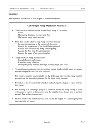 CENTRIFUGAL PUMP OPERATION             DOE-HDBK-1018/1                                   Pumps


Summary

The important information in this chapter is summarized below.


                       Centrifugal Pump Operation Summary

        There are three indications that a centrifugal pump is cavitating.
           Noise
           Fluctuating discharge pressure and flow
           Fluctuating pump motor current

        Steps that can be taken to stop pump cavitation include:
           Increase the pressure at the suction of the pump.
           Reduce the temperature of the liquid being pumped.
           Reduce head losses in the pump suction piping.
           Reduce the flow rate through the pump.
           Reduce the speed of the pump impeller.

        Three effects of pump cavitation are:
           Degraded pump performance
           Excessive pump vibration
           Damage to pump impeller, bearings, wearing rings, and seals

        To avoid pump cavitation, the net positive suction head available must be greater
        than the net positive suction head required.

        Net positive suction head available is the difference between the pump suction
        pressure and the saturation pressure for the liquid being pumped.

        Cavitation is the process of the formation and subsequent collapse of vapor bubbles
        in a pump.

        Gas binding of a centrifugal pump is a condition where the pump casing is filled
        with gases or vapors to the point where the impeller is no longer able to contact
        enough fluid to function correctly.

        Shutoff head is the maximum head that can be developed by a centrifugal pump
        operating at a set speed.




ME-03                                        Page 16                                     Rev. 0
 