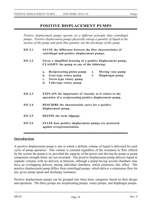 POSITIVE DISPLACEMENT PUMPS           DOE-HDBK-1018/1-93                                   Pumps



                    P OSITIVE DISPLACEMENT PUMPS

        Positive displacement pumps operate on a different principle than centrifugal
        pumps. Positive displacement pumps physically entrap a quantity of liquid at the
        suction of the pump and push that quantity out the discharge of the pump.

        EO 2.1        STATE the difference between the flow characteristics of
                      centrifugal and positive displacement pumps.

        EO 2.2        Given a sim plified drawing of a positive displacem ent pum p,
                      CLASSIFY the pump as one of the following:

                      a.   Reciprocating piston pump        e.   Moving vane pump
                      b.   Gear-type rotary pump            f.   Diaphragm pum p
                      c.   Screw-type rotary pump
                      d.   Lobe-type rotary pump


        EO 2.3        EXPLAIN the im portance of viscosity as it relates to the
                      operation of a reciprocating positive displacement pump.

        EO 2.4        DESCRIBE the characteristic curve for a positive
                      displacem ent pum p.

        EO 2.5        DEFINE the term slippage.

        EO 2.6        STATE how positive displacement pumps are protected
                      against overpressurization.



Introduction

A positive displacement pump is one in which a definite volume of liquid is delivered for each
cycle of pump operation. This volume is constant regardless of the resistance to flow offered
by the system the pump is in, provided the capacity of the power unit driving the pump or pump
component strength limits are not exceeded. The positive displacement pump delivers liquid in
separate volumes with no delivery in between, although a pump having several chambers may
have an overlapping delivery among individual chambers, which minimizes this effect. The
positive displacement pump differs from centrifugal pumps, which deliver a continuous flow for
any given pump speed and discharge resistance.

Positive displacement pumps can be grouped into three basic categories based on their design
and operation. The three groups are reciprocating pumps, rotary pumps, and diaphragm pumps.



ME-03                                       Page 18                                        Rev. 0
 