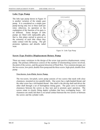 POSITIVE DISPLACEMENT PUMPS           DOE-HDBK-1018/1-93                                 Pumps


    Lobe Type Pump

    The lobe type pump shown in Figure 16
    is another variation of the simple gear
    pump. It is considered as a simple gear
    pump having only two or three teeth per
    rotor; otherwise, its operation or the
    explanation of the function of its parts is
    no different. Some designs of lobe
    pumps are fitted with replaceable gibs,
    that is, thin plates carried in grooves at
    the extremity of each lobe where they
    make contact with the casing. The gib
    promotes tightness and absorbs radial
    wear.

                                                           Figure 16 Lobe Type Pump


    Screw-Type Positive Displacement Rotary Pump

    There are many variations in the design of the screw type positive displacement, rotary
    pump. The primary differences consist of the number of intermeshing screws involved,
    the pitch of the screws, and the general direction of fluid flow. Two common designs are
    the two-screw, low-pitch, double-flow pump and the three-screw, high-pitch, double-flow
    pump.

        Two-Screw, Low-Pitch, Screw Pum p

        The two-screw, low-pitch, screw pump consists of two screws that mesh with close
        clearances, mounted on two parallel shafts. One screw has a right-handed thread, and
        the other screw has a left-handed thread. One shaft is the driving shaft and drives the
        other shaft through a set of herringbone timing gears. The gears serve to maintain
        clearances between the screws as they turn and to promote quiet operation. The
        screws rotate in closely fitting duplex cylinders that have overlapping bores. All
        clearances are small, but there is no actual contact between the two screws or between
        the screws and the cylinder walls.




ME-03                                        Page 24                                     Rev. 0
 