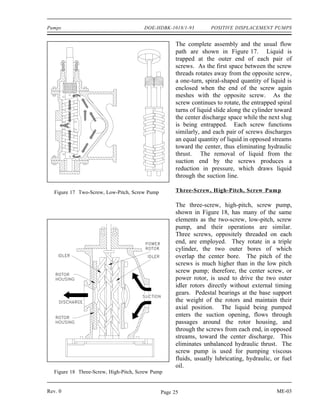 Pumps                                  DOE-HDBK-1018/1-93          POSITIVE DISPLACEMENT PUMPS


                                                     The complete assembly and the usual flow
                                                     path are shown in Figure 17. Liquid is
                                                     trapped at the outer end of each pair of
                                                     screws. As the first space between the screw
                                                     threads rotates away from the opposite screw,
                                                     a one-turn, spiral-shaped quantity of liquid is
                                                     enclosed when the end of the screw again
                                                     meshes with the opposite screw. As the
                                                     screw continues to rotate, the entrapped spiral
                                                     turns of liquid slide along the cylinder toward
                                                     the center discharge space while the next slug
                                                     is being entrapped. Each screw functions
                                                     similarly, and each pair of screws discharges
                                                     an equal quantity of liquid in opposed streams
                                                     toward the center, thus eliminating hydraulic
                                                     thrust. The removal of liquid from the
                                                     suction end by the screws produces a
                                                     reduction in pressure, which draws liquid
                                                     through the suction line.

   Figure 17 Two-Screw, Low-Pitch, Screw Pump        Three-Screw, High-Pitch, Screw Pum p

                                                     The three-screw, high-pitch, screw pump,
                                                     shown in Figure 18, has many of the same
                                                     elements as the two-screw, low-pitch, screw
                                                     pump, and their operations are similar.
                                                     Three screws, oppositely threaded on each
                                                     end, are employed. They rotate in a triple
                                                     cylinder, the two outer bores of which
                                                     overlap the center bore. The pitch of the
                                                     screws is much higher than in the low pitch
                                                     screw pump; therefore, the center screw, or
                                                     power rotor, is used to drive the two outer
                                                     idler rotors directly without external timing
                                                     gears. Pedestal bearings at the base support
                                                     the weight of the rotors and maintain their
                                                     axial position. The liquid being pumped
                                                     enters the suction opening, flows through
                                                     passages around the rotor housing, and
                                                     through the screws from each end, in opposed
                                                     streams, toward the center discharge. This
                                                     eliminates unbalanced hydraulic thrust. The
                                                     screw pump is used for pumping viscous
                                                     fluids, usually lubricating, hydraulic, or fuel
                                                     oil.
  Figure 18 Three-Screw, High-Pitch, Screw Pump


Rev. 0                                          Page 25                                      ME-03
 