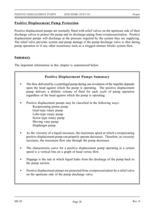 POSITIVE DISPLACEMENT PUMPS            DOE-HDBK-1018/1-93                                    Pumps


Positive Displacement Pump Protection

Positive displacement pumps are normally fitted with relief valves on the upstream side of their
discharge valves to protect the pump and its discharge piping from overpressurization. Positive
displacement pumps will discharge at the pressure required by the system they are supplying.
The relief valve prevents system and pump damage if the pump discharge valve is shut during
pump operation or if any other occurrence such as a clogged strainer blocks system flow.


Summary

The important information in this chapter is summarized below.


                       Positive Displacement Pumps Summary

         The flow delivered by a centrifugal pump during one revolution of the impeller depends
         upon the head against which the pump is operating. The positive displacement
         pump delivers a definite volume of fluid for each cycle of pump operation
         regardless of the head against which the pump is operating.

         Positive displacement pumps may be classified in the following ways:
              Reciprocating piston pump
              Gear-type rotary pump
              Lobe-type rotary pump
              Screw-type rotary pump
              Moving vane pump
              Diaphragm pump

         As the viscosity of a liquid increases, the maximum speed at which a reciprocating
         positive displacement pump can properly operate decreases. Therefore, as viscosity
         increases, the maximum flow rate through the pump decreases.

         The characteristic curve for a positive displacement pump operating at a certain
         speed is a vertical line on a graph of head versus flow.

         Slippage is the rate at which liquid leaks from the discharge of the pump back to
         the pump suction.

         Positive displacement pumps are protected from overpressurization by a relief valve
         on the upstream side of the pump discharge valve.




ME-03                                        Page 28                                         Rev. 0
 