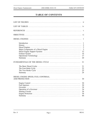 Diesel Engine Fundamentals                            DOE-HDBK-1018/1-93                                                                                  TABLE OF CONTENTS



                                     TABLE OF C ONTENTS


LIST OF FIGURES . . . . . . . . . . . . . . . . . . . . . . . . . . . . . . . . . . . . . . . . . . . . . . . . ii

LIST OF TABLES . . . . . . . . . . . . . . . . . . . . . . . . . . . . . . . . . . . . . . . . . . . . . . . . . iv

REFERENCES . . . . . . . . . . . . . . . . . . . . . . . . . . . . . . . . . . . . . . . . . . . . . . . . . . .                                                                                           v

OBJECTIVES . . . . . . . . . . . . . . . . . . . . . . . . . . . . . . . . . . . . . . . . . . . . . . . . . . . . vi

DIESEL ENGINES . . . . . . . . . . . . . . . . . . . . . . . . . . . . . . . . . . . . . . . . . . . . . . . .                                                                                             1

         Introduction . . . . . . . . . . . . . . . . . .                     ....            .   .   .   .   .   .   .   .   .   .   .   .   .   .   .   .   .   .   .   .   .   .   .   .   .   .   .    1
         History . . . . . . . . . . . . . . . . . . . . .                    ....            .   .   .   .   .   .   .   .   .   .   .   .   .   .   .   .   .   .   .   .   .   .   .   .   .   .   .    2
         Diesel Engines . . . . . . . . . . . . . . . .                       ....            .   .   .   .   .   .   .   .   .   .   .   .   .   .   .   .   .   .   .   .   .   .   .   .   .   .   .    2
         Major Components of a Diesel Engine                                   ...            .   .   .   .   .   .   .   .   .   .   .   .   .   .   .   .   .   .   .   .   .   .   .   .   .   .   .    3
         Diesel Engine Support Systems . . . .                                ....            .   .   .   .   .   .   .   .   .   .   .   .   .   .   .   .   .   .   .   .   .   .   .   .   .   .       12
         Exhaust System . . . . . . . . . . . . . . .                         ....            .   .   .   .   .   .   .   .   .   .   .   .   .   .   .   .   .   .   .   .   .   .   .   .   .   .       16
         Operational Terminology . . . . . . . . .                            ....            .   .   .   .   .   .   .   .   .   .   .   .   .   .   .   .   .   .   .   .   .   .   .   .   .   .       17
         Summary . . . . . . . . . . . . . . . . . . .                        ....            .   .   .   .   .   .   .   .   .   .   .   .   .   .   .   .   .   .   .   .   .   .   .   .   .   .       20

FUNDAMENTALS OF THE DIESEL CYCLE . . . . . . . . . . . . . . . . . . . . . . . . . . . .                                                                                                                  21

         The Basic Diesel Cycles          .   .   .   .   .   .   .   .   .   .   .   .   .   .   .   .   .   .   .   .   .   .   .   .   .   .   .   .   .   .   .   .   .   .   .   .   .   .   .       21
         The Four-Stoke Cycle . .         .   .   .   .   .   .   .   .   .   .   .   .   .   .   .   .   .   .   .   .   .   .   .   .   .   .   .   .   .   .   .   .   .   .   .   .   .   .   .       22
         The Two-Stroke Cycle .           .   .   .   .   .   .   .   .   .   .   .   .   .   .   .   .   .   .   .   .   .   .   .   .   .   .   .   .   .   .   .   .   .   .   .   .   .   .   .       25
         Summary . . . . . . . . . .      .   .   .   .   .   .   .   .   .   .   .   .   .   .   .   .   .   .   .   .   .   .   .   .   .   .   .   .   .   .   .   .   .   .   .   .   .   .   .       28

DIESEL ENGINE SPEED, FUEL CONTROLS,
AND PROTECTION . . . . . . . . . . . . . . . . . . . . . . . . . . . . . . . . . . . . . . . . . . . . . .                                                                                                30

         Engine Control . . . . . . .     .   .   .   .   .   .   .   .   .   .   .   .   .   .   .   .   .   .   .   .   .   .   .   .   .   .   .   .   .   .   .   .   .   .   .   .   .   .   .       30
         Fuel Injectors . . . . . . . .   .   .   .   .   .   .   .   .   .   .   .   .   .   .   .   .   .   .   .   .   .   .   .   .   .   .   .   .   .   .   .   .   .   .   .   .   .   .   .       30
         Governor . . . . . . . . . . .   .   .   .   .   .   .   .   .   .   .   .   .   .   .   .   .   .   .   .   .   .   .   .   .   .   .   .   .   .   .   .   .   .   .   .   .   .   .   .       34
         Operation of a Governor          .   .   .   .   .   .   .   .   .   .   .   .   .   .   .   .   .   .   .   .   .   .   .   .   .   .   .   .   .   .   .   .   .   .   .   .   .   .   .       34
         Starting Circuits . . . . . .    .   .   .   .   .   .   .   .   .   .   .   .   .   .   .   .   .   .   .   .   .   .   .   .   .   .   .   .   .   .   .   .   .   .   .   .   .   .   .       38
         Engine Protection . . . . .      .   .   .   .   .   .   .   .   .   .   .   .   .   .   .   .   .   .   .   .   .   .   .   .   .   .   .   .   .   .   .   .   .   .   .   .   .   .   .       38
         Summary . . . . . . . . . .      .   .   .   .   .   .   .   .   .   .   .   .   .   .   .   .   .   .   .   .   .   .   .   .   .   .   .   .   .   .   .   .   .   .   .   .   .   .   .       40




Rev. 0                                                                    Page i                                                                                                                  ME-01
 