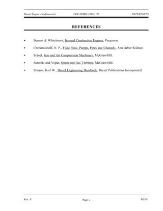 Diesel Engine Fundamentals            DOE-HDBK-1018/1-93                         REFERENCES




                                     REFERENCES


         Benson & Whitehouse, Internal Combustion Engines, Pergamon.

         Cheremisinoff, N. P., Fluid Flow, Pumps, Pipes and Channels, Ann Arbor Science.

         Scheel, Gas and Air Compression Machinery, McGraw/Hill.

         Skrotzki and Vopat, Steam and Gas Turbines, McGraw/Hill.

         Stinson, Karl W., Diesel Engineering Handbook, Diesel Publications Incorporated.




Rev. 0                                       Page v                                     ME-01
 
