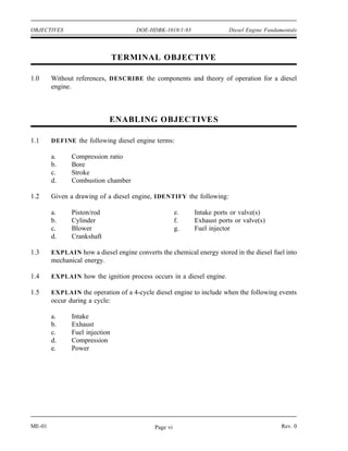OBJECTIVES                            DOE-HDBK-1018/1-93               Diesel Engine Fundamentals




                                TERMINAL OBJECTIVE

1.0     Without references, DESCRIBE the components and theory of operation for a diesel
        engine.



                             ENABLING OBJECTIVE S

1.1     DEFINE the following diesel engine terms:

        a.     Compression ratio
        b.     Bore
        c.     Stroke
        d.     Combustion chamber

1.2     Given a drawing of a diesel engine, IDENTIFY the following:

        a.     Piston/rod                             e.   Intake ports or valve(s)
        b.     Cylinder                               f.   Exhaust ports or valve(s)
        c.     Blower                                 g.   Fuel injector
        d.     Crankshaft

1.3     EXPLAIN how a diesel engine converts the chemical energy stored in the diesel fuel into
        mechanical energy.

1.4     EXPLAIN how the ignition process occurs in a diesel engine.

1.5     EXPLAIN the operation of a 4-cycle diesel engine to include when the following events
        occur during a cycle:

        a.     Intake
        b.     Exhaust
        c.     Fuel injection
        d.     Compression
        e.     Power




ME-01                                       Page vi                                        Rev. 0
 
