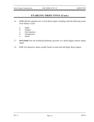 Diesel Engine Fundamentals            DOE-HDBK-1018/1-93                           OBJECTIVES




                          ENABLING OBJECTIVES (Cont.)

1.6      EXPLAIN the operation of a 2-cycle diesel engine, including when the following events
         occur during a cycle:

         a.       Intake
         b.       Exhaust
         c.       Fuel injection
         d.       Compression
         e.       Power

1.7      DESCRIBE how the mechanical-hydraulic governor on a diesel engine controls engine
         speed.

1.8      LIST five protective alarms usually found on mid-sized and larger diesel engines.




Rev. 0                                       Page vii                                    ME-01
 