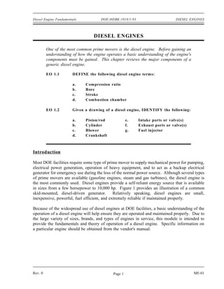 Diesel Engine Fundamentals            DOE-HDBK-1018/1-93                       DIESEL ENGINES



                                  DIESEL ENGINES

         One of the most common prime movers is the diesel engine. Before gaining an
         understanding of how the engine operates a basic understanding of the engine's
         components must be gained. This chapter reviews the major components of a
         generic diesel engine.

         EO 1.1        DEFINE the following diesel engine terms:

                       a.     Compression ratio
                       b.     B ore
                       c.     Stroke
                       d.     Com bustion cham ber

         EO 1.2        Given a drawing of a diesel engine, IDENTIFY the following:

                       a.     Piston/rod              e.   Intake ports or valve(s)
                       b.     Cylinder                f.   Exhaust ports or valve(s)
                       c.     Blower                  g.   Fuel injector
                       d.     Crankshaft



Introduction

Most DOE facilities require some type of prime mover to supply mechanical power for pumping,
electrical power generation, operation of heavy equipment, and to act as a backup electrical
generator for emergency use during the loss of the normal power source. Although several types
of prime movers are available (gasoline engines, steam and gas turbines), the diesel engine is
the most commonly used. Diesel engines provide a self-reliant energy source that is available
in sizes from a few horsepower to 10,000 hp. Figure 1 provides an illustration of a common
skid-mounted, diesel-driven generator.       Relatively speaking, diesel engines are small,
inexpensive, powerful, fuel efficient, and extremely reliable if maintained properly.

Because of the widespread use of diesel engines at DOE facilities, a basic understanding of the
operation of a diesel engine will help ensure they are operated and maintained properly. Due to
the large variety of sizes, brands, and types of engines in service, this module is intended to
provide the fundamentals and theory of operation of a diesel engine. Specific information on
a particular engine should be obtained from the vendor's manual.




Rev. 0                                       Page 1                                       ME-01
 