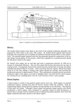 DIESEL ENGINES                         DOE-HDBK-1018/1-93                   Diesel Engine Fundamentals




                  Figure 1 Example of a Large Skid-Mounted, Diesel-Driven Generator


History

The modern diesel engine came about as the result of the internal combustion principles first
proposed by Sadi Carnot in the early 19th century. Dr. Rudolf Diesel applied Sadi Carnot's
principles into a patented cycle or method of combustion that has become known as the "diesel"
cycle. His patented engine operated when the heat generated during the compression of the air
fuel charge caused ignition of the mixture, which then expanded at a constant pressure during
the full power stroke of the engine.

Dr. Diesel's first engine ran on coal dust and used a compression pressure of 1500 psi to
increase its theoretical efficiency. Also, his first engine did not have provisions for any type of
cooling system. Consequently, between the extreme pressure and the lack of cooling, the engine
exploded and almost killed its inventor. After recovering from his injuries, Diesel tried again
using oil as the fuel, adding a cooling water jacket around the cylinder, and lowering the
compression pressure to approximately 550 psi. This combination eventually proved successful.
Production rights to the engine were sold to Adolphus Bush, who built the first diesel engines
for commercial use, installing them in his St. Louis brewery to drive various pumps.

Diesel Engines

A diesel engine is similar to the gasoline engine used in most cars. Both engines are internal
combustion engines, meaning they burn the fuel-air mixture within the cylinders. Both are
reciprocating engines, being driven by pistons moving laterally in two directions. The majority
of their parts are similar. Although a diesel engine and gasoline engine operate with similar
components, a diesel engine, when compared to a gasoline engine of equal horsepower, is
heavier due to stronger, heavier materials used to withstand the greater dynamic forces from the
higher combustion pressures present in the diesel engine.



ME-01                                          Page 2                                           Rev. 0
 