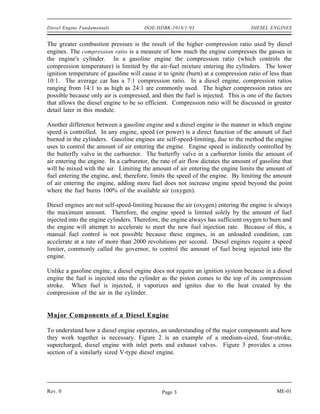 Diesel Engine Fundamentals             DOE-HDBK-1018/1-93                         DIESEL ENGINES


The greater combustion pressure is the result of the higher compression ratio used by diesel
engines. The compression ratio is a measure of how much the engine compresses the gasses in
the engine's cylinder. In a gasoline engine the compression ratio (which controls the
compression temperature) is limited by the air-fuel mixture entering the cylinders. The lower
ignition temperature of gasoline will cause it to ignite (burn) at a compression ratio of less than
10:1. The average car has a 7:1 compression ratio. In a diesel engine, compression ratios
ranging from 14:1 to as high as 24:1 are commonly used. The higher compression ratios are
possible because only air is compressed, and then the fuel is injected. This is one of the factors
that allows the diesel engine to be so efficient. Compression ratio will be discussed in greater
detail later in this module.

Another difference between a gasoline engine and a diesel engine is the manner in which engine
speed is controlled. In any engine, speed (or power) is a direct function of the amount of fuel
burned in the cylinders. Gasoline engines are self-speed-limiting, due to the method the engine
uses to control the amount of air entering the engine. Engine speed is indirectly controlled by
the butterfly valve in the carburetor. The butterfly valve in a carburetor limits the amount of
air entering the engine. In a carburetor, the rate of air flow dictates the amount of gasoline that
will be mixed with the air. Limiting the amount of air entering the engine limits the amount of
fuel entering the engine, and, therefore, limits the speed of the engine. By limiting the amount
of air entering the engine, adding more fuel does not increase engine speed beyond the point
where the fuel burns 100% of the available air (oxygen).

Diesel engines are not self-speed-limiting because the air (oxygen) entering the engine is always
the maximum amount. Therefore, the engine speed is limited solely by the amount of fuel
injected into the engine cylinders. Therefore, the engine always has sufficient oxygen to burn and
the engine will attempt to accelerate to meet the new fuel injection rate. Because of this, a
manual fuel control is not possible because these engines, in an unloaded condition, can
accelerate at a rate of more than 2000 revolutions per second. Diesel engines require a speed
limiter, commonly called the governor, to control the amount of fuel being injected into the
engine.

Unlike a gasoline engine, a diesel engine does not require an ignition system because in a diesel
engine the fuel is injected into the cylinder as the piston comes to the top of its compression
stroke. When fuel is injected, it vaporizes and ignites due to the heat created by the
compression of the air in the cylinder.


Major Components of a Diesel Engine

To understand how a diesel engine operates, an understanding of the major components and how
they work together is necessary. Figure 2 is an example of a medium-sized, four-stroke,
supercharged, diesel engine with inlet ports and exhaust valves. Figure 3 provides a cross
section of a similarly sized V-type diesel engine.




Rev. 0                                        Page 3                                        ME-01
 