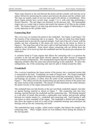 DIESEL ENGINES                         DOE-HDBK-1018/1-93                Diesel Engine Fundamentals


        These rings function as the seal between the piston and the cylinder wall and also act to
        reduce friction by minimizing the contact area between the piston and the cylinder wall.
        The rings are usually made of cast iron and coated with chrome or molybdenum. Most
        diesel engine pistons have several rings, usually 2 to 5, with each ring performing a
        distinct function. The top ring(s) acts primarily as the pressure seal. The intermediate
        ring(s) acts as a wiper ring to remove and control the amount of oil film on the cylinder
        walls. The bottom ring(s) is an oiler ring and ensures that a supply of lubricating oil is
        evenly deposited on the cylinder walls.

        Connecting Rod

        The connecting rod connects the piston to the crankshaft. See Figure 2 and Figure 3 for
        the location of the connecting rods in an engine. The rods are made from drop-forged,
        heat-treated steel to provide the required strength. Each end of the rod is bored, with the
        smaller top bore connecting to the piston pin (wrist pin) in the piston as shown in
        Figure 6. The large bore end of the rod is split in half and bolted to allow the rod to be
        attached to the crankshaft. Some diesel engine connecting rods are drilled down the
        center to allow oil to travel up from the crankshaft and into the piston pin and piston for
        lubrication.

        A variation found in V-type engines that affects the connecting rods is to position the
        cylinders in the left and right banks directly opposite each other instead of staggered
        (most common configuration). This arrangement requires that the connecting rods of two
        opposing cylinders share the same main journal bearing on the crankshaft. To allow this
        configuration, one of the connecting rods must be split or forked around the other.

        Crankshaft

        The crankshaft transforms the linear motion of the pistons into a rotational motion that
        is transmited to the load. Crankshafts are made of forged steel. The forged crankshaft
        is machined to produce the crankshaft bearing and connecting rod bearing surfaces. The
        rod bearings are eccentric, or offset, from the center of the crankshaft as illustrated in
        Figure 7. This offset converts the reciprocating (up and down) motion of the piston into
        the rotary motion of the crankshaft. The amount of offset determines the stroke (distance
        the piston travels) of the engine (discussed later).

        The crankshaft does not ride directly on the cast iron block crankshaft supports, but rides
        on special bearing material as shown in Figure 7. The connecting rods also have
        bearings inserted between the crankshaft and the connecting rods. The bearing material
        is a soft alloy of metals that provides a replaceable wear surface and prevents galling
        between two similar metals (i.e., crankshaft and connecting rod). Each bearing is split
        into halves to allow assembly of the engine. The crankshaft is drilled with oil passages
        that allow the engine to feed oil to each of the crankshaft bearings and connection rod
        bearings and up into the connecting rod itself.

        The crankshaft has large weights, called counter weights, that balance the weight of the
        connecting rods. These weights ensure an even (balance) force during the rotation of
        the moving parts.




ME-01                                         Page 8                                         Rev. 0
 