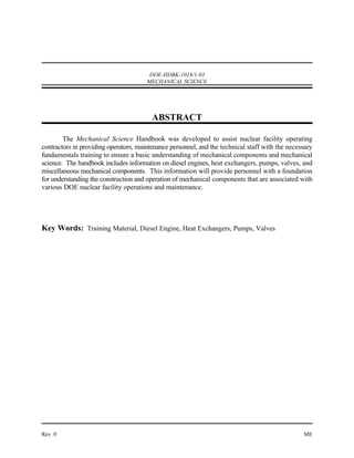 DOE-HDBK-1018/1-93
                                       MECHANICAL SCIENCE




                                         ABSTRACT

        The Mechanical Science Handbook was developed to assist nuclear facility operating
contractors in providing operators, maintenance personnel, and the technical staff with the necessary
fundamentals training to ensure a basic understanding of mechanical components and mechanical
science. The handbook includes information on diesel engines, heat exchangers, pumps, valves, and
miscellaneous mechanical components. This information will provide personnel with a foundation
for understanding the construction and operation of mechanical components that are associated with
various DOE nuclear facility operations and maintenance.




Key Words: Training Material, Diesel Engine, Heat Exchangers, Pumps, Valves




Rev. 0                                                                                           ME
 