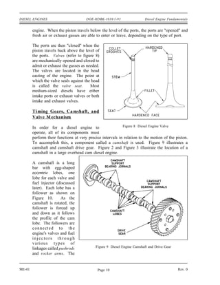 DIESEL ENGINES                         DOE-HDBK-1018/1-93                 Diesel Engine Fundamentals


        engine. When the piston travels below the level of the ports, the ports are "opened" and
        fresh air or exhaust gasses are able to enter or leave, depending on the type of port.

        The ports are then "closed" when the
        piston travels back above the level of
        the ports. Valves (refer to figure 8)
        are mechanically opened and closed to
        admit or exhaust the gasses as needed.
        The valves are located in the head
        casting of the engine. The point at
        which the valve seals against the head
        is called the valve seat.        Most
        medium-sized diesels have either
        intake ports or exhaust valves or both
        intake and exhaust valves.

        Timing Gears, Ca mshaft, and
        Valve M echanism

        In order for a diesel engine to                     Figure 8 Diesel Engine Valve
        operate, all of its components must
        perform their functions at very precise intervals in relation to the motion of the piston.
        To accomplish this, a component called a camshaft is used. Figure 9 illustrates a
        camshaft and camshaft drive gear. Figure 2 and Figure 3 illustrate the location of a
        camshaft in a large overhead cam diesel engine.

        A camshaft is a long
        bar with egg-shaped
        eccentric lobes, one
        lobe for each valve and
        fuel injector (discussed
        later). Each lobe has a
        follower as shown on
        Figure 10.       As the
        camshaft is rotated, the
        follower is forced up
        and down as it follows
        the profile of the cam
        lobe. The followers are
        connected to the
        engine's valves and fuel
        injectors through
        var ious types of
        linkages called pushrods            Figure 9 Diesel Engine Camshaft and Drive Gear
        and rocker arms. The


ME-01                                        Page 10                                          Rev. 0
 