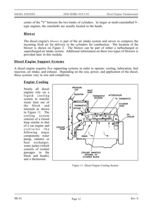 DIESEL ENGINES                        DOE-HDBK-1018/1-93                Diesel Engine Fundamentals


        center of the "V" between the two banks of cylinders. In larger or multi-camshafted V-
        type engines, the camshafts are usually located in the heads.

        Blower

        The diesel engine's blower is part of the air intake system and serves to compress the
        incoming fresh air for delivery to the cylinders for combustion. The location of the
        blower is shown on Figure 2. The blower can be part of either a turbocharged or
        supercharged air intake system. Additional information on these two types of blowers is
        provided later in this module.

Diesel Engine Support Systems

A diesel engine requires five supporting systems in order to operate: cooling, lubrication, fuel
injection, air intake, and exhaust. Depending on the size, power, and application of the diesel,
these systems vary in size and complexity.

        Engine Cooling

        Nearly all diesel
        engines rely on a
        liquid cooling
        system to transfer
        waste heat out of
        the block and
        internals as shown
        in Figure 11. The
        cooling system
        consists of a closed
        loop similar to that
        of a car engine and
        contains the
        following major
        components: water
        pump, radiator or
        heat exchanger,
        water jacket (which
        consists of coolant
        passages in the
        block and heads),
        and a thermostat.
                                            Figure 11 Diesel Engine Cooling System




ME-01                                       Page 12                                         Rev. 0
 