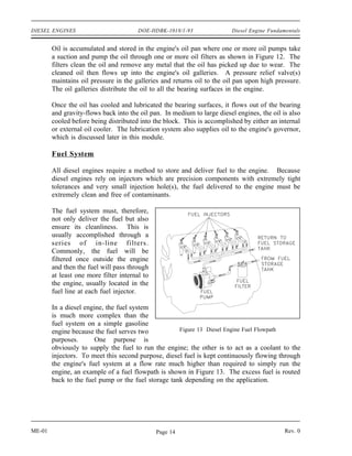 DIESEL ENGINES                          DOE-HDBK-1018/1-93               Diesel Engine Fundamentals


        Oil is accumulated and stored in the engine's oil pan where one or more oil pumps take
        a suction and pump the oil through one or more oil filters as shown in Figure 12. The
        filters clean the oil and remove any metal that the oil has picked up due to wear. The
        cleaned oil then flows up into the engine's oil galleries. A pressure relief valve(s)
        maintains oil pressure in the galleries and returns oil to the oil pan upon high pressure.
        The oil galleries distribute the oil to all the bearing surfaces in the engine.

        Once the oil has cooled and lubricated the bearing surfaces, it flows out of the bearing
        and gravity-flows back into the oil pan. In medium to large diesel engines, the oil is also
        cooled before being distributed into the block. This is accomplished by either an internal
        or external oil cooler. The lubrication system also supplies oil to the engine's governor,
        which is discussed later in this module.

        Fuel System

        All diesel engines require a method to store and deliver fuel to the engine. Because
        diesel engines rely on injectors which are precision components with extremely tight
        tolerances and very small injection hole(s), the fuel delivered to the engine must be
        extremely clean and free of contaminants.

        The fuel system must, therefore,
        not only deliver the fuel but also
        ensure its cleanliness. This is
        usually accomplished through a
        series of in-line filters.
        Commonly, the fuel will be
        filtered once outside the engine
        and then the fuel will pass through
        at least one more filter internal to
        the engine, usually located in the
        fuel line at each fuel injector.

        In a diesel engine, the fuel system
        is much more complex than the
        fuel system on a simple gasoline
        engine because the fuel serves two           Figure 13 Diesel Engine Fuel Flowpath
        purposes.       One purpose is
        obviously to supply the fuel to run the engine; the other is to act as a coolant to the
        injectors. To meet this second purpose, diesel fuel is kept continuously flowing through
        the engine's fuel system at a flow rate much higher than required to simply run the
        engine, an example of a fuel flowpath is shown in Figure 13. The excess fuel is routed
        back to the fuel pump or the fuel storage tank depending on the application.




ME-01                                          Page 14                                       Rev. 0
 