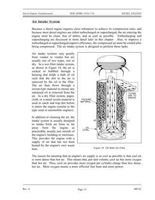 Diesel Engine Fundamentals               DOE-HDBK-1018/1-93                          DIESEL ENGINES


         Air Intake System

         Because a diesel engine requires close tolerances to achieve its compression ratio, and
         because most diesel engines are either turbocharged or supercharged, the air entering the
         engine must be clean, free of debris, and as cool as possible. Turbocharging and
         supercharging are discussed in more detail later in this chapter. Also, to improve a
         turbocharged or supercharged engine's efficiency, the compressed air must be cooled after
         being compressed. The air intake system is designed to perform these tasks.

         Air intake systems vary greatly
         from vendor to vendor but are
         usually one of two types, wet or
         dry. In a wet filter intake system,
         as shown in Figure 14, the air is
         sucked or bubbled through a
         housing that holds a bath of oil
         such that the dirt in the air is
         removed by the oil in the filter.
         The air then flows through a
         screen-type material to ensure any
         entrained oil is removed from the
         air. In a dry filter system, paper,
         cloth, or a metal screen material is
         used to catch and trap dirt before
         it enters the engine (similar to the
         type used in automobile engines).

         In addition to cleaning the air, the
         intake system is usually designed
         to intake fresh air from as far
         away from the engine as
         practicable, usually just outside of
         the engine's building or enclosure.
         This provides the engine with a
         supply of air that has not been
         heated by the engine's own waste
         heat.                                              Figure 14 Oil Bath Air Filter


         The reason for ensuring that an engine's air supply is as cool as possible is that cool air
         is more dense than hot air. This means that, per unit volume, cool air has more oxygen
         than hot air. Thus, cool air provides more oxygen per cylinder charge than less dense,
         hot air. More oxygen means a more efficient fuel burn and more power.




Rev. 0                                          Page 15                                      ME-01
 