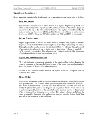 Diesel Engine Fundamentals               DOE-HDBK-1018/1-93                          DIESEL ENGINES


Operational Terminology

Before a detailed operation of a diesel engine can be explained, several terms must be defined.

         Bore and Stroke

         Bore and stroke are terms used to define the size of an engine. As previously stated, bore
         refers to the diameter of the engine's cylinder, and stroke refers to the distance the piston
         travels from the top of the cylinder to the bottom. The highest point of travel by the
         piston is called top dead center (TDC), and the lowest point of travel is called bottom
         dead center (BDC). There are 180o of travel between TDC and BDC, or one stroke.

         Engine Displacement

         Engine displacement is one of the terms used to compare one engine to another.
         Displacement refers to the total volume displaced by all the pistons during one stroke.
         The displacement is usually given in cubic inches or liters. To calculate the displacement
         of an engine, the volume of one cylinder must be determined (volume of a cylinder =
         (πr2)h where h = the stroke). The volume of one cylinder is multiplied by the number
         of cylinders to obtain the total engine displacement.

         Degree of Crankshaft Rotation

         All events that occur in an engine are related to the location of the piston. Because the
         piston is connected to the crankshaft, any location of the piston corresponds directly to
         a specific number of degrees of crankshaft rotation.

         Location of the crank can then be stated as XX degrees before or XX degrees after top
         or bottom dead center.

         Firing Order

         Firing order refers to the order in which each of the cylinders in a multicylinder engine
         fires (power stroke). For example, a four cylinder engine's firing order could be 1-4-3-2.
         This means that the number 1 cylinder fires, then the number 4 cylinder fires, then the
         number 3 cylinder fires, and so on. Engines are designed so that the power strokes are
         as uniform as possible, that is, as the crankshaft rotates a certain number of degrees, one
         of the cylinders will go through a power stroke. This reduces vibration and allows the
         power generated by the engine to be applied to the load in a smoother fashion than if they
         were all to fire at once or in odd multiples.




Rev. 0                                          Page 17                                        ME-01
 