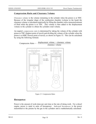 DIESEL ENGINES                        DOE-HDBK-1018/1-93               Diesel Engine Fundamentals


        Compression Ratio and Clearance Volume

        Clearance volume is the volume remaining in the cylinder when the piston is at TDC.
        Because of the irregular shape of the combustion chamber (volume in the head) the
        clearance volume is calculated empirically by filling the chamber with a measured amount
        of fluid while the piston is at TDC. This volume is then added to the displacement
        volume in the cylinder to obtain the cylinders total volume.

        An engine's compression ratio is determined by taking the volume of the cylinder with
        piston at TDC (highest point of travel) and dividing the volume of the cylinder when the
        piston is at BDC (lowest point of travel), as shown in Figure 15. This can be calculated
        by using the following formula:

                                       displacement volume clearance volume
              Compression Ratio
                                                  clearance volume




                                   Figure 15 Compression Ratio


        Horsepower

        Power is the amount of work done per unit time or the rate of doing work. For a diesel
        engine, power is rated in units of horsepower. Indicated horsepower is the power
        transmitted to the pistons by the gas in the cylinders and is mathematically calculated.



ME-01                                       Page 18                                        Rev. 0
 