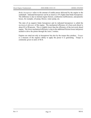 Diesel Engine Fundamentals              DOE-HDBK-1018/1-93                         DIESEL ENGINES


         Brake horsepower refers to the amount of usable power delivered by the engine to the
         crankshaft. Indicated horsepower can be as much as 15% higher than brake horsepower.
         The difference is due to internal engine friction, combustion inefficiencies, and parasitic
         losses, for example, oil pump, blower, water pump, etc.

         The ratio of an engine's brake horsepower and its indicated horsepower is called the
         mechanical efficiency of the engine. The mechanical efficiency of a four-cycle diesel is
         about 82 to 90 percent. This is slightly lower than the efficiency of the two-cycle diesel
         engine. The lower mechanical efficiency is due to the additional friction losses and power
         needed to drive the piston through the extra 2 strokes.

         Engines are rated not only in horsepower but also by the torque they produce. Torque
         is a measure of the engine's ability to apply the power it is generating. Torque is
         commonly given in units of lb-ft.




Rev. 0                                         Page 19                                       ME-01
 
