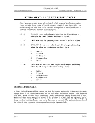 DOE-HDBK-1018/1-93
Diesel Engine Fundamentals                                 FUNDAMENTALS OF THE DIESEL CYCLE




               FUNDAMENTALS OF T HE DIESEL C YCLE

         Diesel engines operate under the principle of the internal combustion engine.
         There are two basic types of diesel engines, two-cycle and four-cycle. An
         understanding of how each cycle operates is required to understand how to
         correctly operate and maintain a diesel engine.

         EO 1.3        EXPLAIN how a diesel engine converts the chemical energy
                       stored in the diesel fuel into mechanical energy.

         EO 1.4        EXPLAIN how the ignition process occurs in a diesel engine.

         EO 1.5        EXPLAIN the operation of a 4-cycle diesel engine, including
                       when the following events occur during a cycle:

                       a.    Intake
                       b.    Exhaust
                       c.    Fuel injection
                       d.    Compression
                       e.    Power

         EO 1.6        EXPLAIN the operation of a 2-cycle diesel engine, including
                       when the following events occur during a cycle:

                       a.    Intake
                       b.    Exhaust
                       c.    Fuel injection
                       d.    Compression
                       e.    Power



The Basic Diesel Cycles

A diesel engine is a type of heat engine that uses the internal combustion process to convert the
energy stored in the chemical bonds of the fuel into useful mechanical energy. This occurs in
two steps. First, the fuel reacts chemically (burns) and releases energy in the form of heat.
Second the heat causes the gasses trapped in the cylinder to expand, and the expanding gases,
being confined by the cylinder, must move the piston to expand. The reciprocating motion of
the piston is then converted into rotational motion by the crankshaft.




Rev. 0                                        Page 21                                     ME-01
 