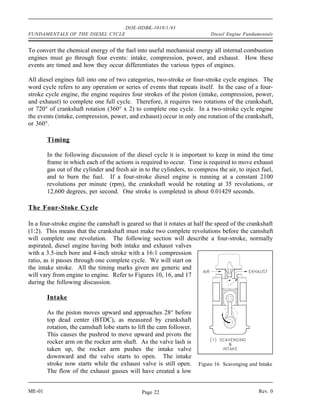 DOE-HDBK-1018/1-93
FUNDAMENTALS OF THE DIESEL CYCLE                                            Diesel Engine Fundamentals


To convert the chemical energy of the fuel into useful mechanical energy all internal combustion
engines must go through four events: intake, compression, power, and exhaust. How these
events are timed and how they occur differentiates the various types of engines.

All diesel engines fall into one of two categories, two-stroke or four-stroke cycle engines. The
word cycle refers to any operation or series of events that repeats itself. In the case of a four-
stroke cycle engine, the engine requires four strokes of the piston (intake, compression, power,
and exhaust) to complete one full cycle. Therefore, it requires two rotations of the crankshaft,
or 720° of crankshaft rotation (360° x 2) to complete one cycle. In a two-stroke cycle engine
the events (intake, compression, power, and exhaust) occur in only one rotation of the crankshaft,
or 360°.

        Timing

        In the following discussion of the diesel cycle it is important to keep in mind the time
        frame in which each of the actions is required to occur. Time is required to move exhaust
        gas out of the cylinder and fresh air in to the cylinders, to compress the air, to inject fuel,
        and to burn the fuel. If a four-stroke diesel engine is running at a constant 2100
        revolutions per minute (rpm), the crankshaft would be rotating at 35 revolutions, or
        12,600 degrees, per second. One stroke is completed in about 0.01429 seconds.

The Four-Stoke Cycle

In a four-stroke engine the camshaft is geared so that it rotates at half the speed of the crankshaft
(1:2). This means that the crankshaft must make two complete revolutions before the camshaft
will complete one revolution. The following section will describe a four-stroke, normally
aspirated, diesel engine having both intake and exhaust valves
with a 3.5-inch bore and 4-inch stroke with a 16:1 compression
ratio, as it passes through one complete cycle. We will start on
the intake stroke. All the timing marks given are generic and
will vary from engine to engine. Refer to Figures 10, 16, and 17
during the following discussion.

        Intake

        As the piston moves upward and approaches 28° before
        top dead center (BTDC), as measured by crankshaft
        rotation, the camshaft lobe starts to lift the cam follower.
        This causes the pushrod to move upward and pivots the
        rocker arm on the rocker arm shaft. As the valve lash is
        taken up, the rocker arm pushes the intake valve
        downward and the valve starts to open. The intake
        stroke now starts while the exhaust valve is still open.       Figure 16 Scavenging and Intake
        The flow of the exhaust gasses will have created a low


ME-01                                          Page 22                                          Rev. 0
 