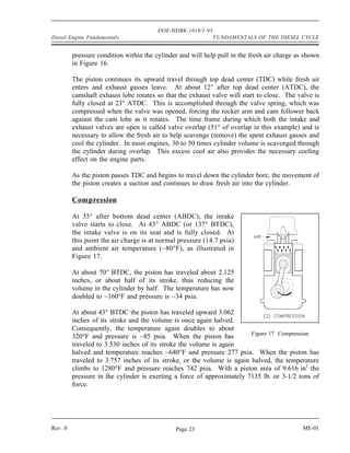 DOE-HDBK-1018/1-93
Diesel Engine Fundamentals                                   FUNDAMENTALS OF THE DIESEL CYCLE


         pressure condition within the cylinder and will help pull in the fresh air charge as shown
         in Figure 16.

         The piston continues its upward travel through top dead center (TDC) while fresh air
         enters and exhaust gasses leave. At about 12° after top dead center (ATDC), the
         camshaft exhaust lobe rotates so that the exhaust valve will start to close. The valve is
         fully closed at 23° ATDC. This is accomplished through the valve spring, which was
         compressed when the valve was opened, forcing the rocker arm and cam follower back
         against the cam lobe as it rotates. The time frame during which both the intake and
         exhaust valves are open is called valve overlap (51° of overlap in this example) and is
         necessary to allow the fresh air to help scavenge (remove) the spent exhaust gasses and
         cool the cylinder. In most engines, 30 to 50 times cylinder volume is scavenged through
         the cylinder during overlap. This excess cool air also provides the necessary cooling
         effect on the engine parts.

         As the piston passes TDC and begins to travel down the cylinder bore, the movement of
         the piston creates a suction and continues to draw fresh air into the cylinder.

         Compression

         At 35° after bottom dead center (ABDC), the intake
         valve starts to close. At 43° ABDC (or 137° BTDC),
         the intake valve is on its seat and is fully closed. At
         this point the air charge is at normal pressure (14.7 psia)
         and ambient air temperature (~80°F), as illustrated in
         Figure 17.

         At about 70° BTDC, the piston has traveled about 2.125
         inches, or about half of its stroke, thus reducing the
         volume in the cylinder by half. The temperature has now
         doubled to ~160°F and pressure is ~34 psia.

         At about 43° BTDC the piston has traveled upward 3.062
         inches of its stroke and the volume is once again halved.
         Consequently, the temperature again doubles to about
                                                                        Figure 17 Compression
         320°F and pressure is ~85 psia. When the piston has
         traveled to 3.530 inches of its stroke the volume is again
         halved and temperature reaches ~640°F and pressure 277 psia. When the piston has
         traveled to 3.757 inches of its stroke, or the volume is again halved, the temperature
         climbs to 1280°F and pressure reaches 742 psia. With a piston area of 9.616 in2 the
         pressure in the cylinder is exerting a force of approximately 7135 lb. or 3-1/2 tons of
         force.




Rev. 0                                        Page 23                                        ME-01
 