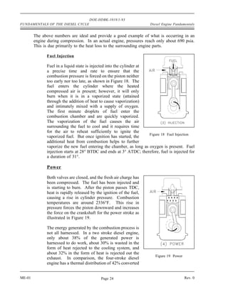 DOE-HDBK-1018/1-93
FUNDAMENTALS OF THE DIESEL CYCLE                                      Diesel Engine Fundamentals


        The above numbers are ideal and provide a good example of what is occurring in an
        engine during compression. In an actual engine, pressures reach only about 690 psia.
        This is due primarily to the heat loss to the surrounding engine parts.

              Fuel Injection

              Fuel in a liquid state is injected into the cylinder at
              a precise time and rate to ensure that the
              combustion pressure is forced on the piston neither
              too early nor too late, as shown in Figure 18. The
              fuel enters the cylinder where the heated
              compressed air is present; however, it will only
              burn when it is in a vaporized state (attained
              through the addition of heat to cause vaporization)
              and intimately mixed with a supply of oxygen.
              The first minute droplets of fuel enter the
              combustion chamber and are quickly vaporized.
              The vaporization of the fuel causes the air
              surrounding the fuel to cool and it requires time
              for the air to reheat sufficiently to ignite the
                                                                      Figure 18 Fuel Injection
              vaporized fuel. But once ignition has started, the
              additional heat from combustion helps to further
              vaporize the new fuel entering the chamber, as long as oxygen is present. Fuel
              injection starts at 28° BTDC and ends at 3° ATDC; therefore, fuel is injected for
              a duration of 31°.

              Power

              Both valves are closed, and the fresh air charge has
              been compressed. The fuel has been injected and
              is starting to burn. After the piston passes TDC,
              heat is rapidly released by the ignition of the fuel,
              causing a rise in cylinder pressure. Combustion
              temperatures are around 2336°F. This rise in
              pressure forces the piston downward and increases
              the force on the crankshaft for the power stroke as
              illustrated in Figure 19.

              The energy generated by the combustion process is
              not all harnessed. In a two stroke diesel engine,
              only about 38% of the generated power is
              harnessed to do work, about 30% is wasted in the
              form of heat rejected to the cooling system, and
              about 32% in the form of heat is rejected out the
                                                                         Figure 19 Power
              exhaust. In comparison, the four-stroke diesel
              engine has a thermal distribution of 42% converted


ME-01                                        Page 24                                       Rev. 0
 