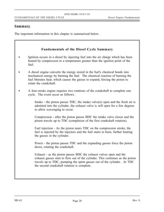 DOE-HDBK-1018/1-93
FUNDAMENTALS OF THE DIESEL CYCLE                                        Diesel Engine Fundamentals


Summary

The important information in this chapter is summarized below.



                   Fundamentals of the Diesel Cycle Summary

         Ignition occurs in a diesel by injecting fuel into the air charge which has been
         heated by compression to a temperature greater than the ignition point of the
         fuel.

         A diesel engine converts the energy stored in the fuel's chemical bonds into
         mechanical energy by burning the fuel. The chemical reaction of burning the
         fuel liberates heat, which causes the gasses to expand, forcing the piston to
         rotate the crankshaft.

         A four-stroke engine requires two rotations of the crankshaft to complete one
         cycle. The event occur as follows:

              Intake - the piston passes TDC, the intake valve(s) open and the fresh air is
              admitted into the cylinder, the exhaust valve is still open for a few degrees
              to allow scavenging to occur.

              Compression - after the piston passes BDC the intake valve closes and the
              piston travels up to TDC (completion of the first crankshaft rotation).

              Fuel injection - As the piston nears TDC on the compression stroke, the
              fuel is injected by the injectors and the fuel starts to burn, further heating
              the gasses in the cylinder.

              Power - the piston passes TDC and the expanding gasses force the piston
              down, rotating the crankshaft.

              Exhaust - as the piston passes BDC the exhaust valves open and the
              exhaust gasses start to flow out of the cylinder. This continues as the piston
              travels up to TDC, pumping the spent gasses out of the cylinder. At TDC
              the second crankshaft rotation is complete.




ME-01                                       Page 28                                            Rev. 0
 