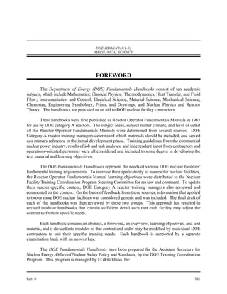 DOE-HDBK-1018/1-93
                                      MECHANICAL SCIENCE




                                       FOREWORD

        The Department of Energy (DOE) Fundamentals Handbooks consist of ten academic
subjects, which include Mathematics; Classical Physics; Thermodynamics, Heat Transfer, and Fluid
Flow; Instrumentation and Control; Electrical Science; Material Science; Mechanical Science;
Chemistry; Engineering Symbology, Prints, and Drawings; and Nuclear Physics and Reactor
Theory. The handbooks are provided as an aid to DOE nuclear facility contractors.

        These handbooks were first published as Reactor Operator Fundamentals Manuals in 1985
for use by DOE category A reactors. The subject areas, subject matter content, and level of detail
of the Reactor Operator Fundamentals Manuals were determined from several sources. DOE
Category A reactor training managers determined which materials should be included, and served
as a primary reference in the initial development phase. Training guidelines from the commercial
nuclear power industry, results of job and task analyses, and independent input from contractors and
operations-oriented personnel were all considered and included to some degree in developing the
text material and learning objectives.

        The DOE Fundamentals Handbooks represent the needs of various DOE nuclear facilities'
fundamental training requirements. To increase their applicability to nonreactor nuclear facilities,
the Reactor Operator Fundamentals Manual learning objectives were distributed to the Nuclear
Facility Training Coordination Program Steering Committee for review and comment. To update
their reactor-specific content, DOE Category A reactor training managers also reviewed and
commented on the content. On the basis of feedback from these sources, information that applied
to two or more DOE nuclear facilities was considered generic and was included. The final draft of
each of the handbooks was then reviewed by these two groups. This approach has resulted in
revised modular handbooks that contain sufficient detail such that each facility may adjust the
content to fit their specific needs.

        Each handbook contains an abstract, a foreword, an overview, learning objectives, and text
material, and is divided into modules so that content and order may be modified by individual DOE
contractors to suit their specific training needs. Each handbook is supported by a separate
examination bank with an answer key.

       The DOE Fundamentals Handbooks have been prepared for the Assistant Secretary for
Nuclear Energy, Office of Nuclear Safety Policy and Standards, by the DOE Training Coordination
Program. This program is managed by EG&G Idaho, Inc.



Rev. 0                                                                                          ME
 