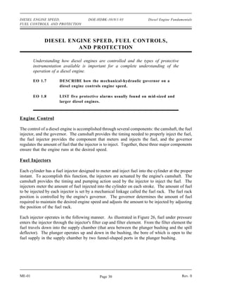 DIESEL ENGINE SPEED,                    DOE-HDBK-1018/1-93                 Diesel Engine Fundamentals
FUEL CONTROLS, AND PROTECTION




              DIESEL ENGINE SPEED, FUEL C ONTROLS,
                        AND PROTECTION

        Understanding how diesel engines are controlled and the types of protective
        instrumentation available is important for a complete understanding of the
        operation of a diesel engine.

        EO 1.7         DESCRIBE how the mechanical-hydraulic governor on a
                       diesel engine controls engine speed.

        EO 1.8         LIST five protective alarms usually found on m id-sized and
                       larger diesel engines.



Engine Control

The control of a diesel engine is accomplished through several components: the camshaft, the fuel
injector, and the governor. The camshaft provides the timing needed to properly inject the fuel,
the fuel injector provides the component that meters and injects the fuel, and the governor
regulates the amount of fuel that the injector is to inject. Together, these three major components
ensure that the engine runs at the desired speed.

Fuel Injectors

Each cylinder has a fuel injector designed to meter and inject fuel into the cylinder at the proper
instant. To accomplish this function, the injectors are actuated by the engine's camshaft. The
camshaft provides the timing and pumping action used by the injector to inject the fuel. The
injectors meter the amount of fuel injected into the cylinder on each stroke. The amount of fuel
to be injected by each injector is set by a mechanical linkage called the fuel rack. The fuel rack
position is controlled by the engine's governor. The governor determines the amount of fuel
required to maintain the desired engine speed and adjusts the amount to be injected by adjusting
the position of the fuel rack.

Each injector operates in the following manner. As illustrated in Figure 26, fuel under pressure
enters the injector through the injector's filter cap and filter element. From the filter element the
fuel travels down into the supply chamber (that area between the plunger bushing and the spill
deflector). The plunger operates up and down in the bushing, the bore of which is open to the
fuel supply in the supply chamber by two funnel-shaped ports in the plunger bushing.




ME-01                                         Page 30                                          Rev. 0
 