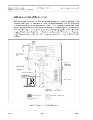 DIESEL ENGINE SPEED,                   DOE-HDBK-1018/1-93                 Diesel Engine Fundamentals
FUEL CONTROLS, AND PROTECTION




        Detailed Operation of the Governor

        With the engine operating, oil from the engine lubrication system is supplied to the
        governor pump gears, as illustrated in Figure 29. The pump gears raise the oil pressure
        to a value determined by the spring relief valve. The oil pressure is maintained in the
        annular space between the undercut portion of the pilot valve plunger and the bore in the
        pilot valve bushing. For any given speed setting, the spring speeder exerts a force that
        is opposed by the centrifugal force of the revolving flyweights. When the two forces are
        equal, the control land on the pilot valve plunger covers the lower ports in the pilot valve
        bushing.




                             Figure 29 Cutaway of a Woodward Governor




ME-01                                         Page 36                                         Rev. 0
 