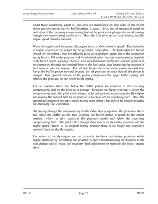 Diesel Engine Fundamentals              DOE-HDBK-1018/1-93                DIESEL ENGINE SPEED,
                                                                FUEL CONTROLS, AND PROTECTION


         Under these conditions, equal oil pressures are maintained on both sides of the buffer
         piston and tension on the two buffer springs is equal. Also, the oil pressure is equal on
         both sides of the receiving compensating land of the pilot valve plunger due to oil passing
         through the compensating needle valve. Thus, the hydraulic system is in balance, and the
         engine speed remains constant.

         When the engine load increases, the engine starts to slow down in speed. The reduction
         in engine speed will be sensed by the governor flyweights. The flyweights are forced
         inward (by the spring), thus lowering the pilot valve plunger (again, due to the downward
         spring force). Oil under pressure will be admitted under the servo-motor piston (topside
         of the buffer piston) causing it to rise. This upward motion of the servo-motor piston will
         be transmitted through the terminal lever to the fuel racks, thus increasing the amount of
         fuel injected into the engine. The oil that forces the servo-motor piston upward also
         forces the buffer piston upward because the oil pressure on each side of the piston is
         unequal. This upward motion of the piston compresses the upper buffer spring and
         relieves the pressure on the lower buffer spring.

         The oil cavities above and below the buffer piston are common to the receiving
         compensating land on the pilot valve plunger. Because the higher pressure is below the
         compensating land, the pilot valve plunger is forced upward, recentering the flyweights
         and causing the control land of the pilot valve to close off the regulating port. Thus, the
         upward movement of the servo-motor piston stops when it has moved far enough to make
         the necessary fuel correction.

         Oil passing through the compensating needle valve slowly equalizes the pressures above
         and below the buffer piston, thus allowing the buffer piston to return to the center
         position, which in turn equalizes the pressure above and below the receiving
         compensating land. The pilot valve plunger then moves to its central position and the
         engine speed returns to its original setting because there is no longer any excessive
         outward force on the flyweights.

         The action of the flyweights and the hydraulic feedback mechanism produces stable
         engine operation by permitting the governor to move instantaneously in response to the
         load change and to make the necessary fuel adjustment to maintain the initial engine
         speed.




Rev. 0                                         Page 37                                       ME-01
 